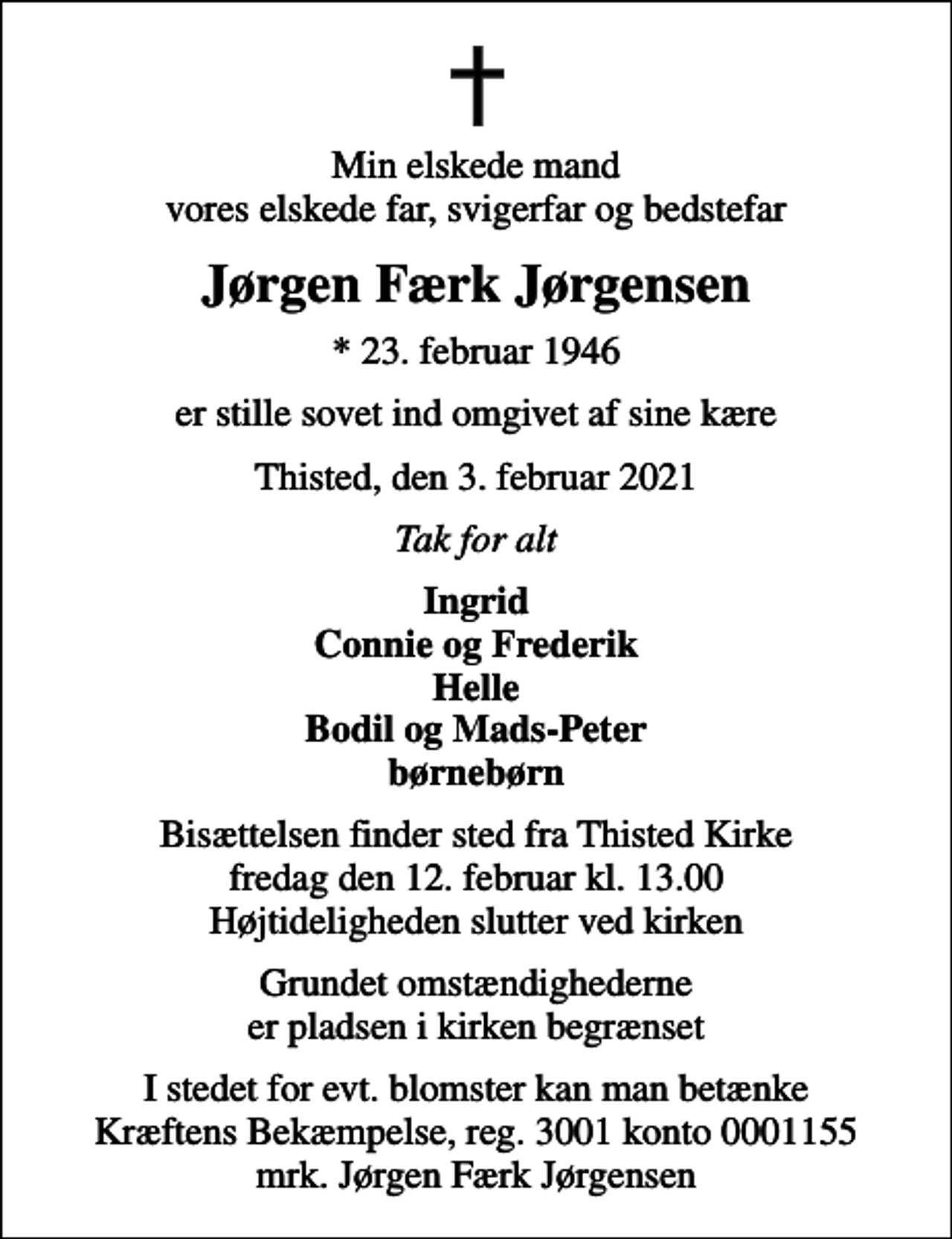 <p>Min elskede mand vores elskede far, svigerfar og bedstefar<br />Jørgen Færk Jørgensen<br />* 23. februar 1946<br />er stille sovet ind omgivet af sine kære<br />Thisted, den 3. februar 2021<br />Tak for alt<br />Ingrid Connie og Frederik Helle Bodil og Mads-Peter børnebørn<br />Bisættelsen finder sted fra Thisted Kirke fredag den 12. februar kl. 13.00 Højtideligheden slutter ved kirken<br />Grundet omstændighederne er pladsen i kirken begrænset<br />I stedet for evt. blomster kan man betænke<br />Kræftens Bekæmpelse reg.3001konto0001155mrk. Jørgen Færk<br />Jørgensen</p>