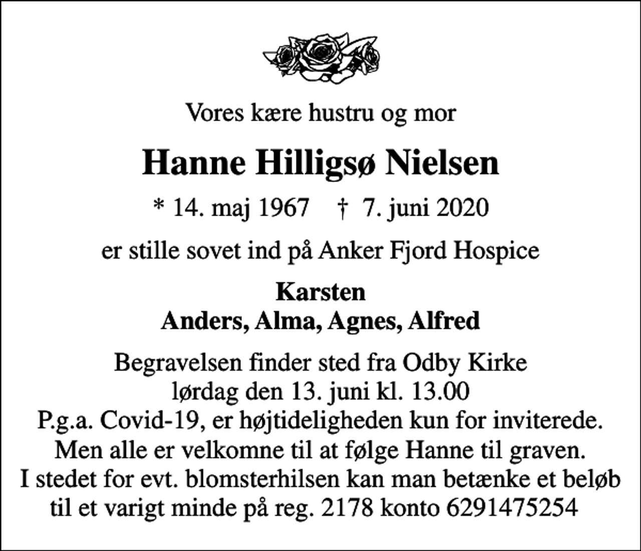 <p>Vores kære hustru og mor<br />Hanne Hilligsø Nielsen<br />* 14. maj 1967 ✝ 7. juni 2020<br />er stille sovet ind på Anker Fjord Hospice<br />Karsten Anders, Alma, Agnes, Alfred<br />Begravelsen finder sted fra Odby Kirke lørdag den 13. juni kl. 13.00 P.g.a. Covid-19, er højtideligheden kun for inviterede. Men alle er velkomne til at følge Hanne til graven. I stedet for evt. blomsterhilsen kan man betænke et beløb til et varigt minde på reg. 2178 konto 6291475254</p>
