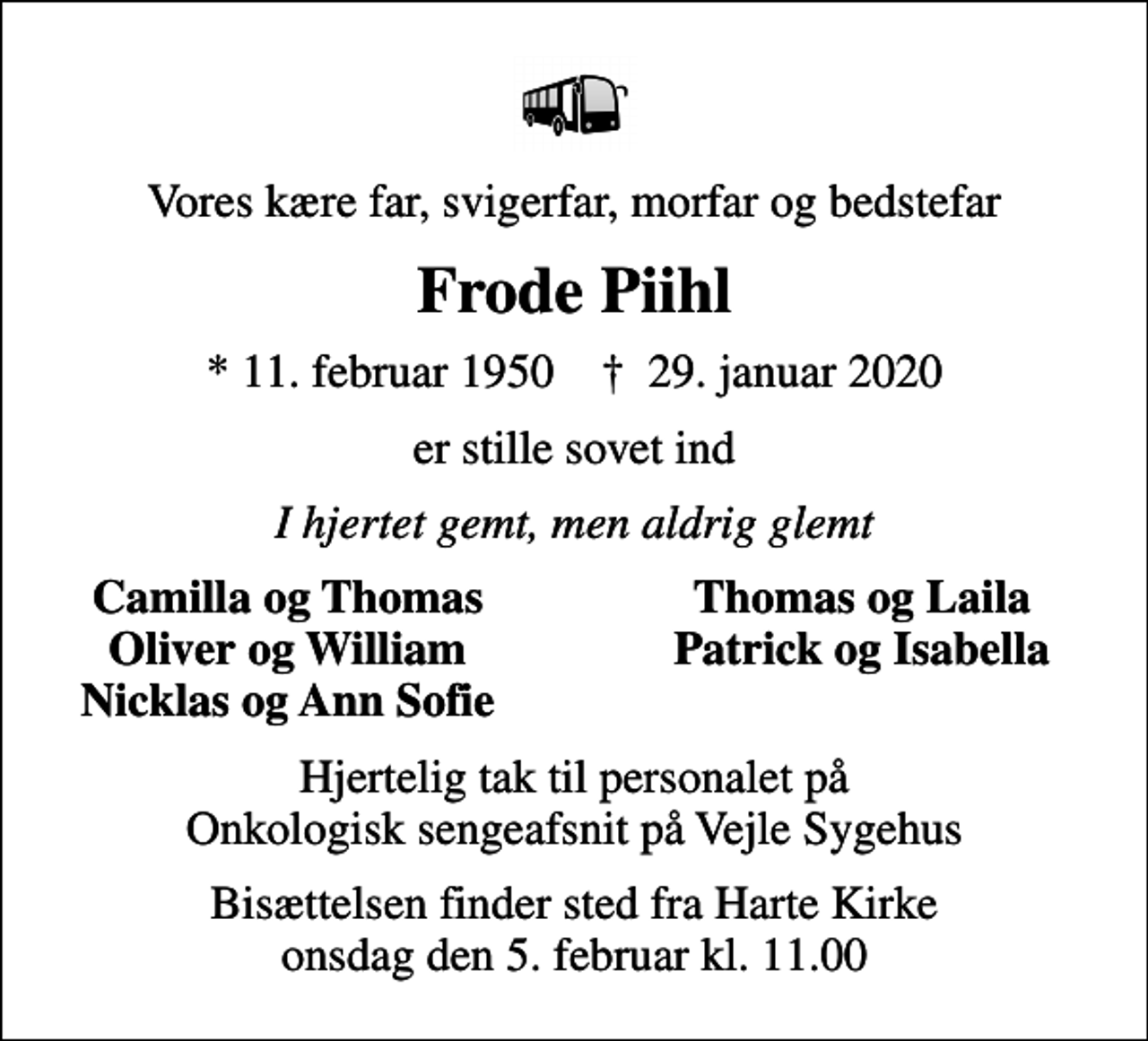 <p>Vores kære far, svigerfar, morfar og bedstefar<br />Frode Piihl<br />* 11. februar 1950 ✝ 29. januar 2020<br />er stille sovet ind<br />I hjertet gemt, men aldrig glemt<br />Camilla og Thomas<br />Thomas og Laila<br />Oliver og William<br />Patrick og Isabella<br />Nicklas og Ann Sofie<br />Hjertelig tak til personalet på Onkologisk sengeafsnit på Vejle Sygehus<br />Bisættelsen finder sted fra Harte Kirke onsdag den 5. februar kl. 11.00</p>