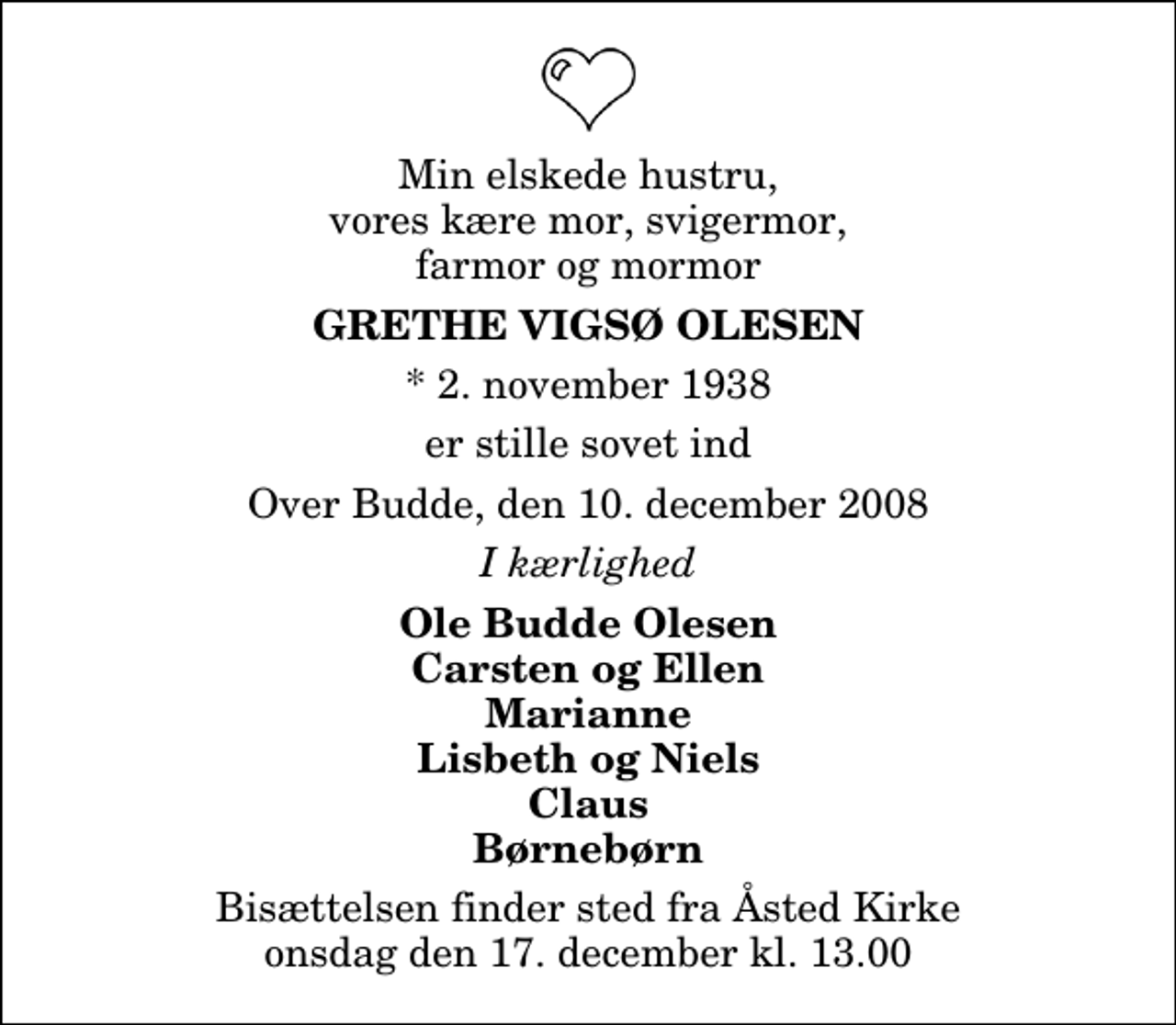 <p>Min elskede hustru, vores kære mor, svigermor, farmor og mormor<br />Grethe Vigsø Olesen<br />* 2. november 1938<br />er stille sovet ind<br />Over Budde, den 10. december 2008<br />I kærlighed<br />Ole Budde Olesen Carsten og Ellen Marianne Lisbeth og Niels Claus Børnebørn<br />Bisættelsen finder sted fra Åsted Kirke onsdag den 17. december kl. 13.00</p>