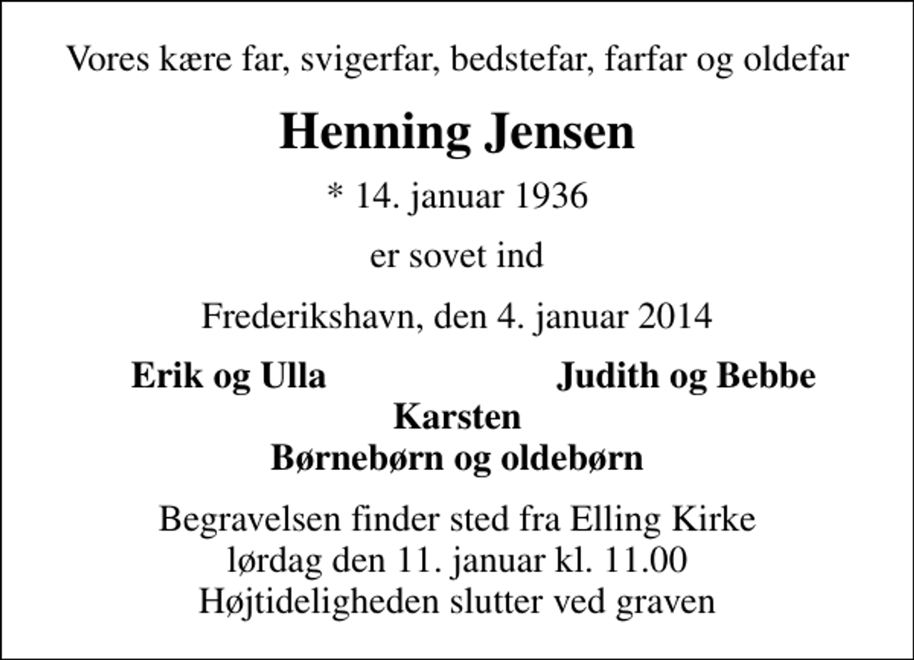 <p>Vores kære far, svigerfar, bedstefar, farfar og oldefar<br />Henning Jensen<br />* 14. januar 1936<br />er sovet ind<br />Frederikshavn, den 4. januar 2014<br />Erik og Ulla<br />Judith og Bebbe<br />Begravelsen finder sted fra Elling Kirke lørdag den 11. januar kl. 11.00 Højtideligheden slutter ved graven</p>