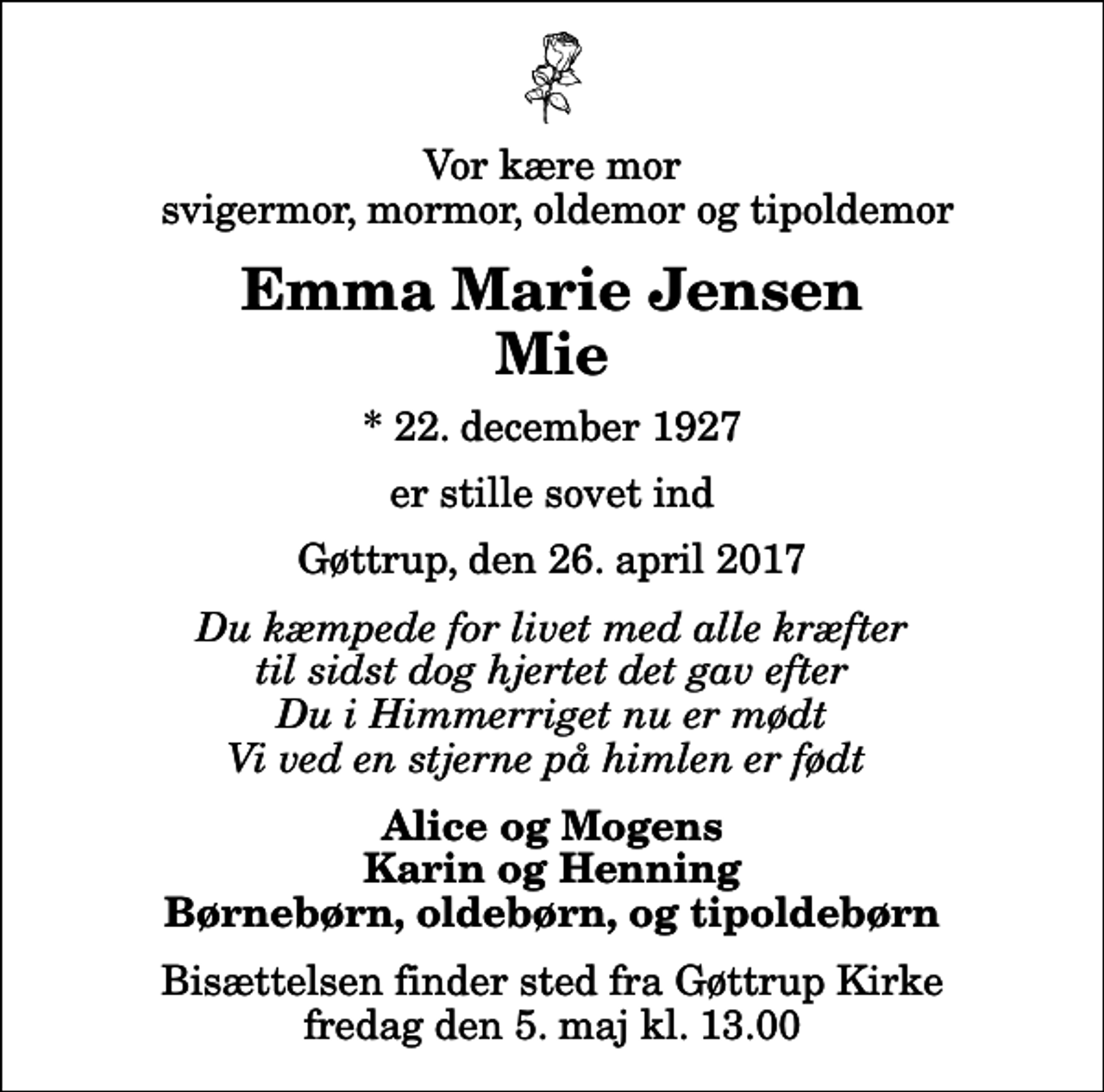 <p>Vor kære mor svigermor, mormor, oldemor og tipoldemor<br />Emma Marie Jensen Mie<br />* 22. december 1927<br />er stille sovet ind<br />Gøttrup, den 26. april 2017<br />Du kæmpede for livet med alle kræfter til sidst dog hjertet det gav efter Du i Himmerriget nu er mødt Vi ved en stjerne på himlen er født<br />Alice og Mogens Karin og Henning Børnebørn, oldebørn, og tipoldebørn<br />Bisættelsen finder sted fra Gøttrup Kirke fredag den 5. maj kl. 13.00</p>