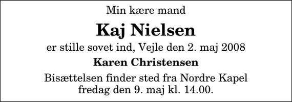 <p>Min kære mand<br />Kaj Nielsen<br />er stille sovet ind, Vejle den 2. maj 2008<br />Karen Christensen<br />Bisættelsen finder sted fra Nordre Kapel fredag den 9. maj kl. 14.00</p>