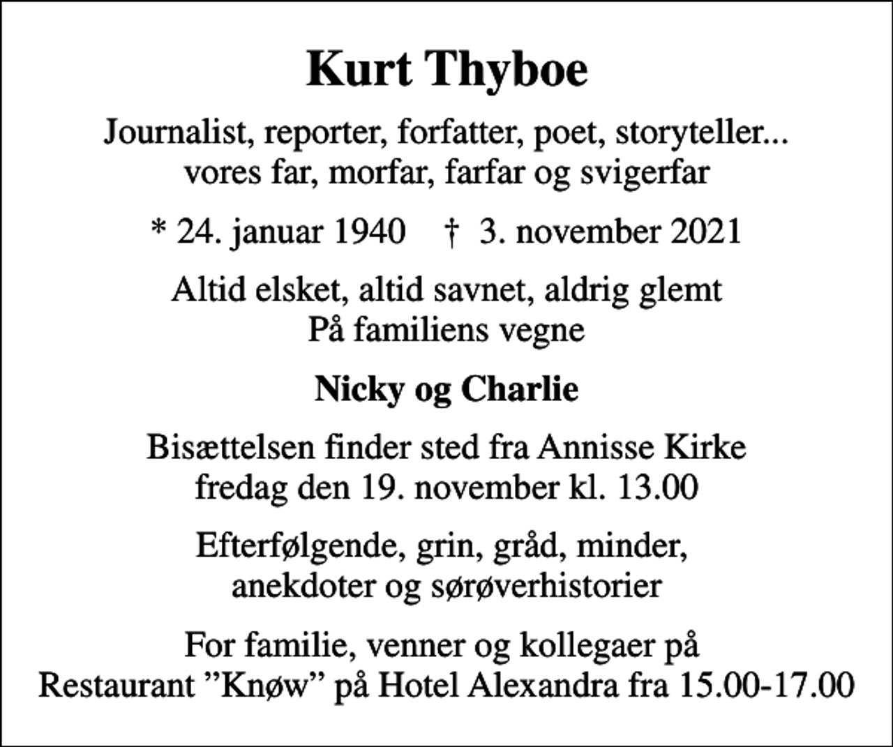 <p>Kurt Thyboe<br />Journalist, reporter, forfatter, poet, storyteller... vores far, morfar, farfar og svigerfar<br />* 24. januar 1940 ✝ 3. november 2021<br />Altid elsket, altid savnet, aldrig glemt På familiens vegne<br />Nicky og Charlie<br />Bisættelsen finder sted fra Annisse Kirke fredag den 19. november kl. 13.00<br />Efterfølgende, grin, gråd, minder, anekdoter og sørøverhistorier<br />For familie, venner og kollegaer på Restaurant Knøw på Hotel Alexandra fra 15.00-17.00</p>