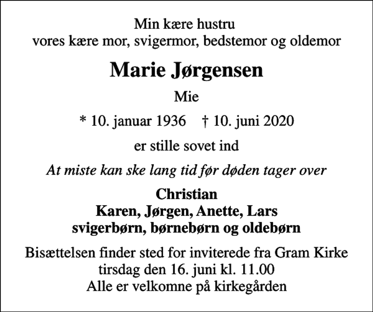 <p>Min kære hustru vores kære mor, svigermor, bedstemor og oldemor<br />Marie Jørgensen<br />Mie<br />* 10. januar 1936 ✝ 10. juni 2020<br />er stille sovet ind<br />At miste kan ske lang tid før døden tager over<br />Christian Karen, Jørgen, Anette, Lars svigerbørn, børnebørn og oldebørn<br />Bisættelsen finder sted for inviterede fra Gram Kirke tirsdag den 16. juni kl. 11.00 Alle er velkomne på kirkegården</p>