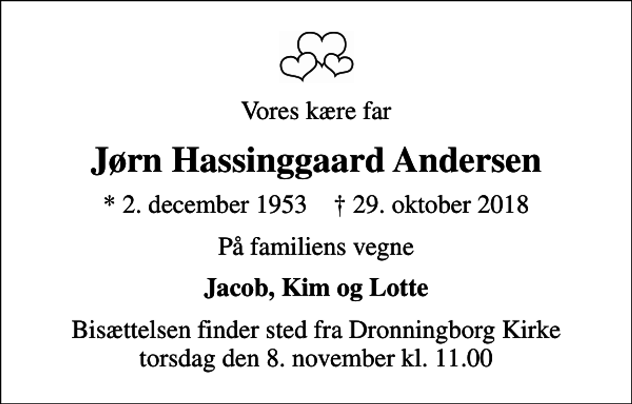 <p>Vores kære far<br />Jørn Hassinggaard Andersen<br />* 2. december 1953 ✝ 29. oktober 2018<br />På familiens vegne<br />Jacob, Kim og Lotte<br />Bisættelsen finder sted fra Dronningborg Kirke torsdag den 8. november kl. 11.00</p>