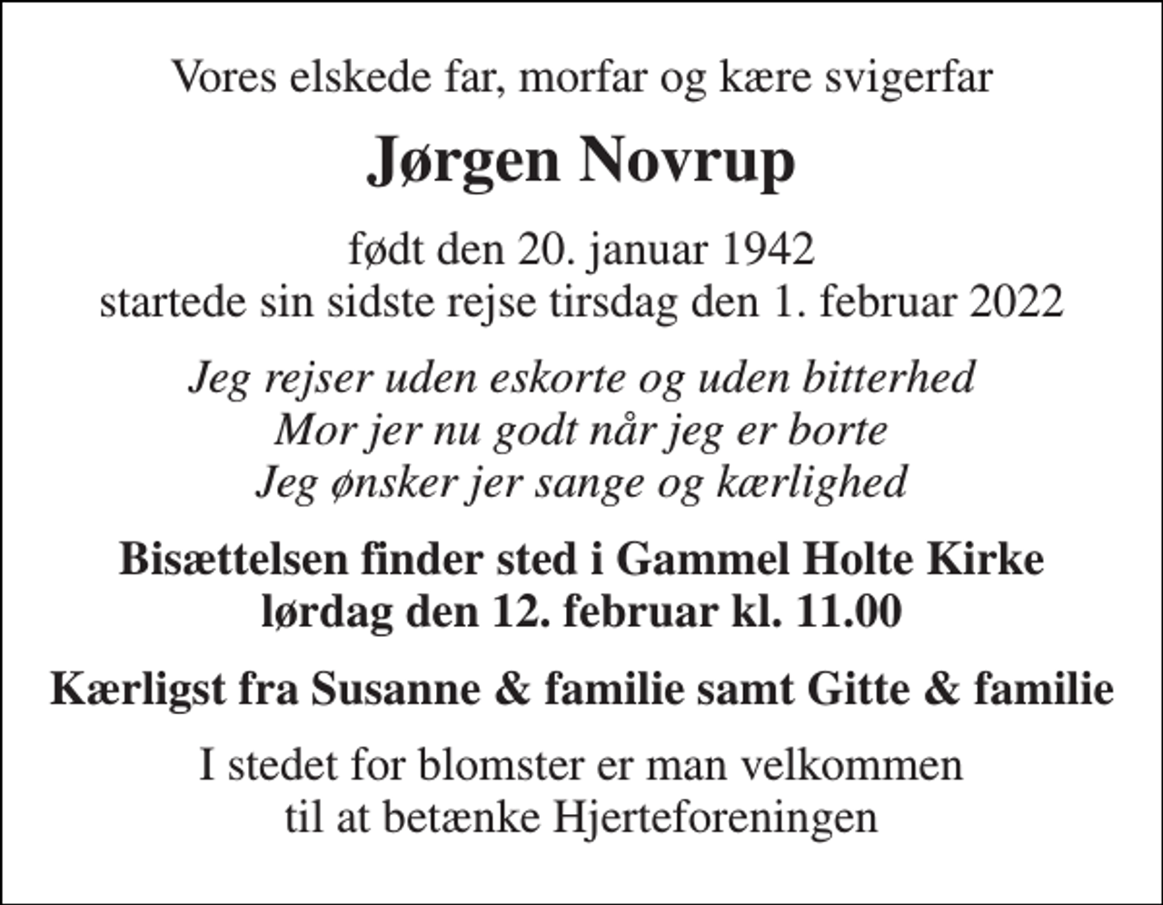 <p>Vores elskede far, morfar og kære svigerfar<br />Jørgen Novrup<br />født den 20. januar 1942 startede sin sidste rejse tirsdag den 1. februar 2022<br />Jeg rejser uden eskorte og uden bitterhed Mor jer nu godt når jeg er borte Jeg ønsker jer sange og kærlighed<br />Bisættelsen finder sted i Gammel Holte Kirke lørdag den 12. februar kl. 11.00<br />Kærligst fra Susanne &amp; familie samt Gitte &amp; familie<br />I stedet for blomster er man velkommen til at betænke Hjerteforeningen</p>