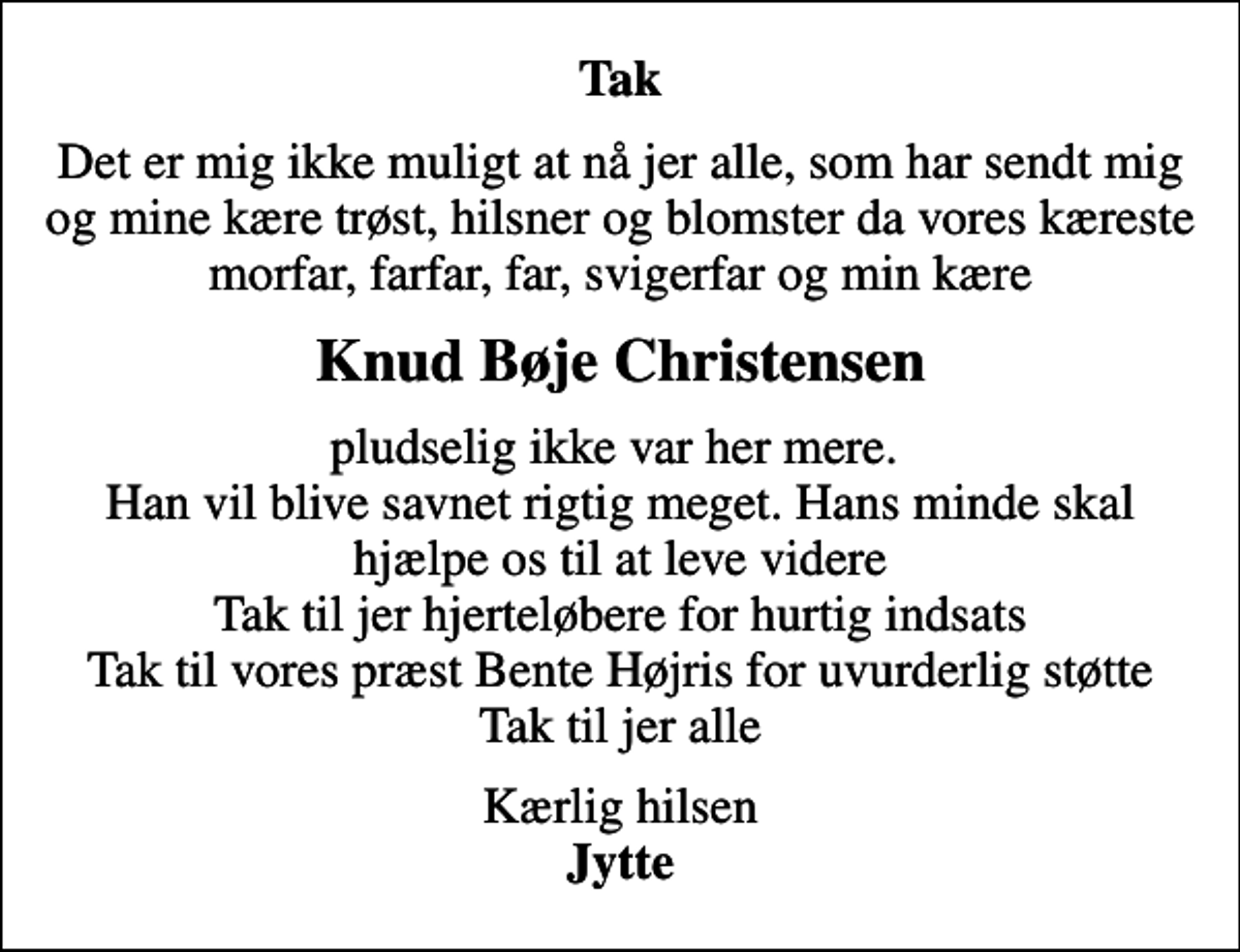 <p>Tak<br />Det er mig ikke muligt at nå jer alle, som har sendt mig og mine kære trøst, hilsner og blomster da vores kæreste morfar, farfar, far, svigerfar og min kære<br />Knud Bøje Christensen<br />pludselig ikke var her mere. Han vil blive savnet rigtig meget. Hans minde skal hjælpe os til at leve videre Tak til jer hjerteløbere for hurtig indsats Tak til vores præst Bente Højris for uvurderlig støtte Tak til jer alle<br />Kærlig hilsen <em>Jytte</em></p>
