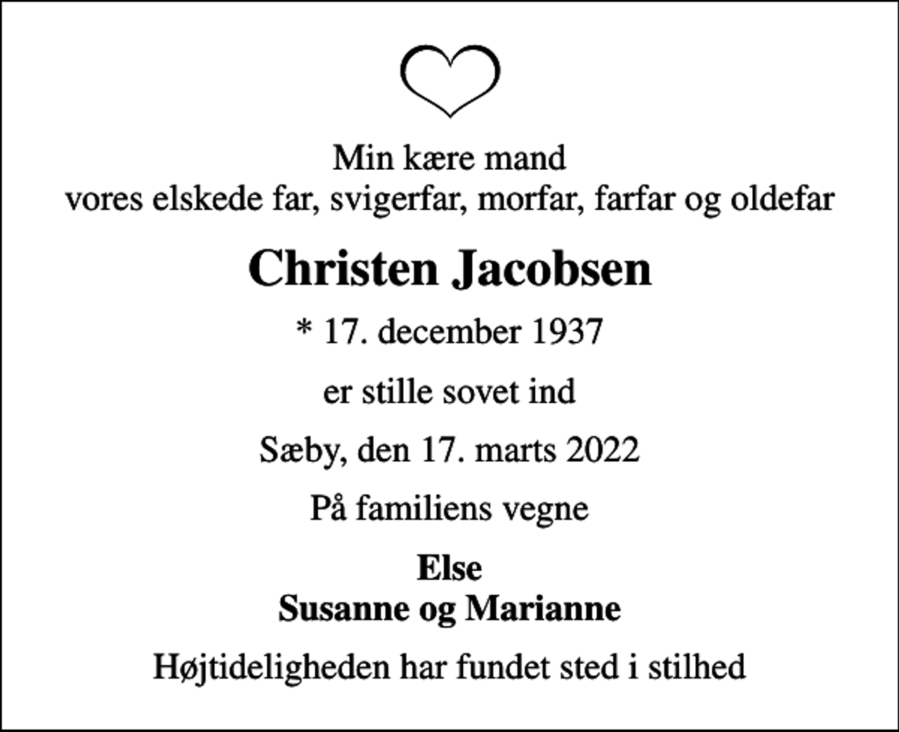 <p>Min kære mand vores elskede far, svigerfar, morfar, farfar og oldefar<br />Christen Jacobsen<br />* 17. december 1937<br />er stille sovet ind<br />Sæby, den 17. marts 2022<br />På familiens vegne<br />Else Susanne og Marianne<br />Højtideligheden har fundet sted i stilhed</p>