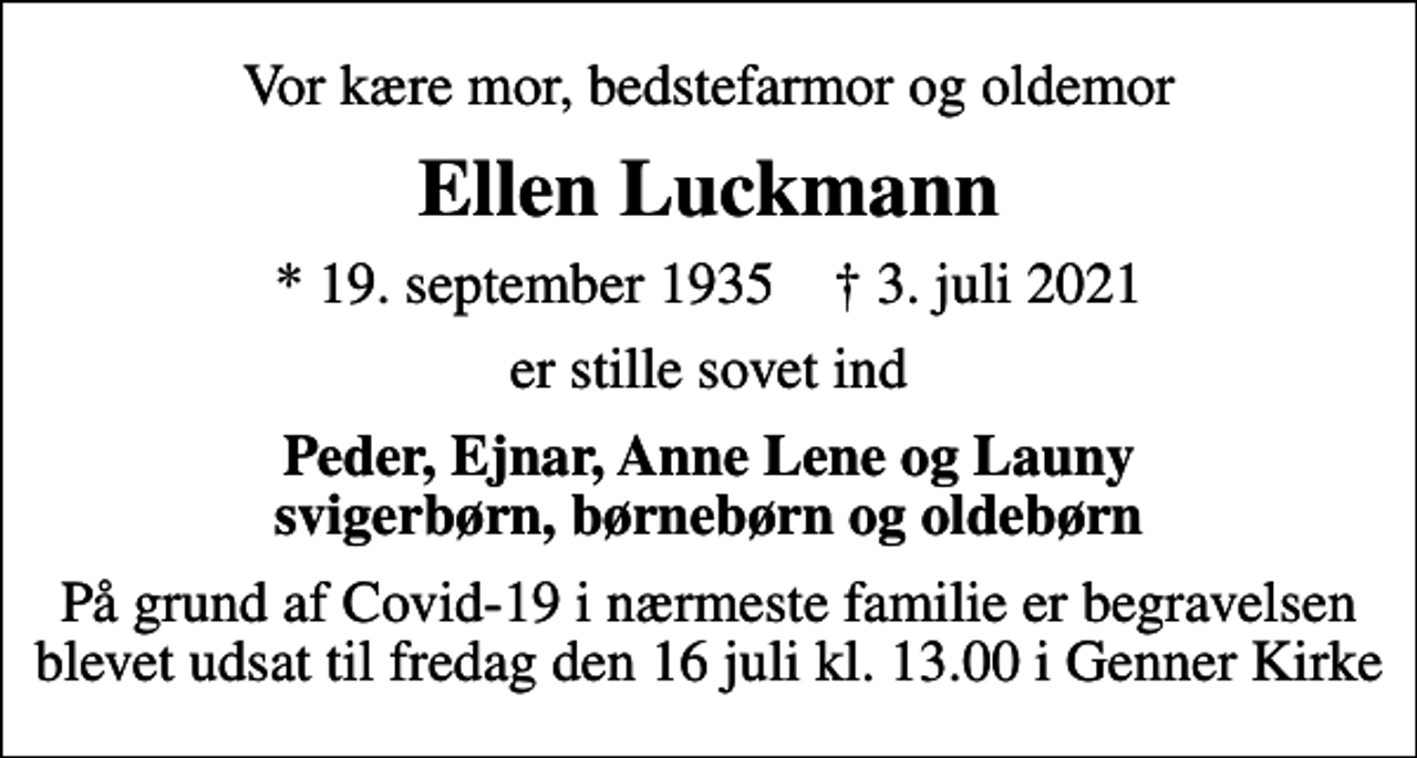 <p>Vor kære mor, bedstefarmor og oldemor<br />Ellen Luckmann<br />* 19. september 1935 ✝ 3. juli 2021<br />er stille sovet ind<br />Peder, Ejnar, Anne Lene og Launy svigerbørn, børnebørn og oldebørn<br />På grund af Covid-19 i nærmeste familie er begravelsen blevet udsat til fredag den 16 juli kl. 13.00 i Genner Kirke</p>