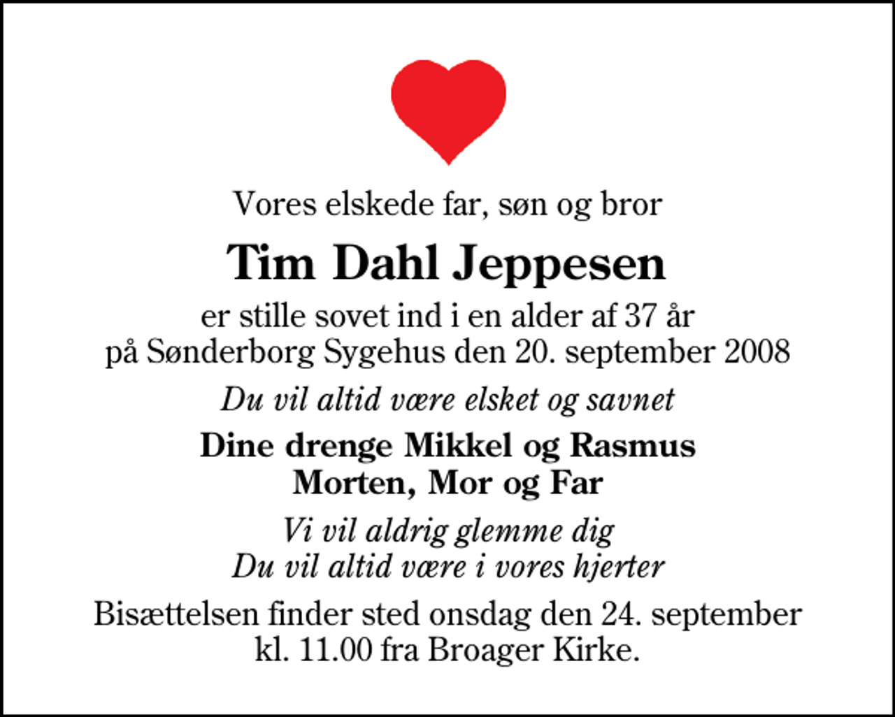 <p>Vores elskede far, søn og bror<br />Tim Dahl Jeppesen<br />er stille sovet ind i en alder af 37 år på Sønderborg Sygehus den 20. september 2008<br />Du vil altid være elsket og savnet<br />Dine drenge Mikkel og Rasmus Morten, Mor og Far<br />Vi vil aldrig glemme dig Du vil altid være i vores hjerter<br />Bisættelsen finder sted onsdag den 24. september kl. 11.00 fra Broager Kirke</p>