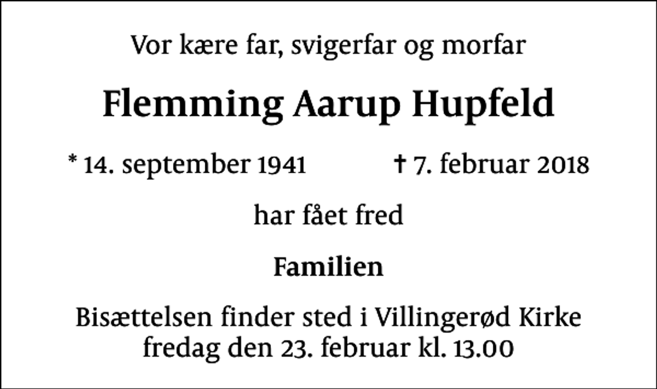 <p>Vor kære far, svigerfar og morfar<br />Flemming Aarup Hupfeld<br />* 14. september 1941 ✝ 7. februar 2018<br />har fået fred<br />Familien<br />Bisættelsen finder sted i Villingerød Kirke fredag den 23. februar kl. 13.00</p>
