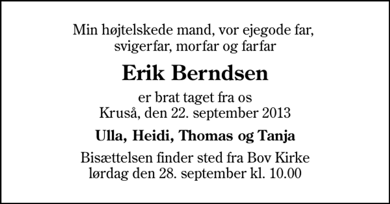<p>Min højtelskede mand, vor ejegode far, svigerfar, morfar og farfar<br />Erik Berndsen<br />er brat taget fra os Kruså, den 22. september 2013<br />Ulla, Heidi, Thomas og Tanja<br />Bisættelsen finder sted fra Bov Kirke lørdag den 28. september kl. 10.00</p>