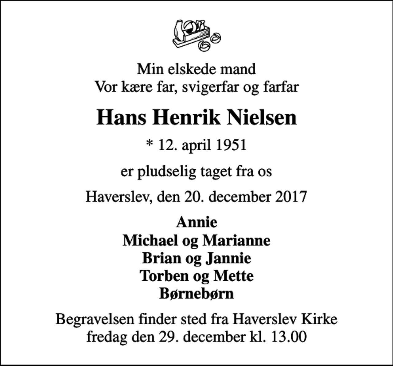 <p>Min elskede mand Vor kære far, svigerfar og farfar<br />Hans Henrik Nielsen<br />* 12. april 1951<br />er pludselig taget fra os<br />Haverslev, den 20. december 2017<br />Annie Michael og Marianne Brian og Jannie Torben og Mette Børnebørn<br />Begravelsen finder sted fra Haverslev Kirke fredag den 29. december kl. 13.00</p>