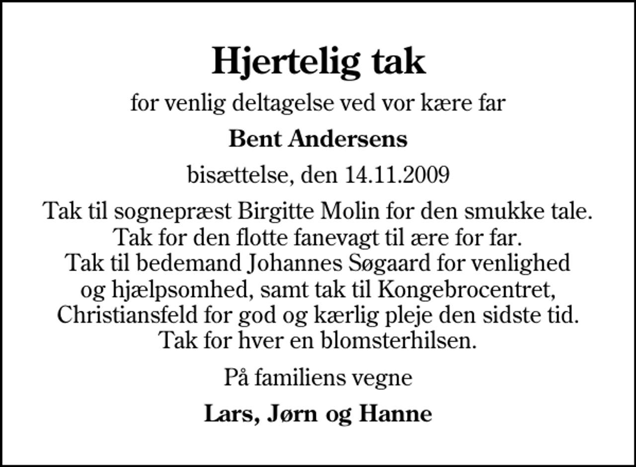 <p>Hjertelig tak<br />for venlig deltagelse ved vor kære far<br />Bent Andersens<br />bisættelse, den 14.11.2009<br />Tak til sognepræst Birgitte Molin for den smukke tale. Tak for den flotte fanevagt til ære for far. Tak til bedemand Johannes Søgaard for venlighed og hjælpsomhed, samt tak til Kongebrocentret, Christiansfeld for god og kærlig pleje den sidste tid. Tak for hver en blomsterhilsen.<br />På familiens vegne<br />Lars, Jørn og Hanne</p>