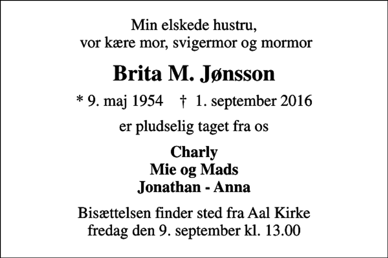 <p>Min elskede hustru, vor kære mor, svigermor og mormor<br />Brita M. Jønsson<br />* 9. maj 1954 ✝ 1. september 2016<br />er pludselig taget fra os<br />Charly Mie og Mads Jonathan - Anna<br />Bisættelsen finder sted fra Aal Kirke fredag den 9. september kl. 13.00</p>