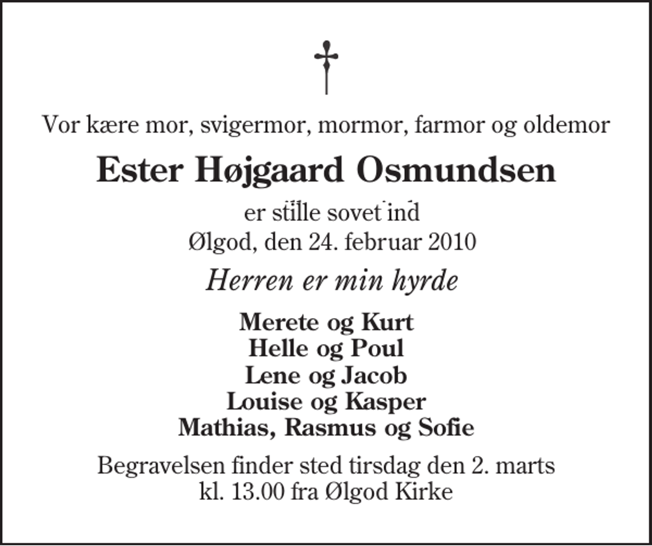 <p>Vor kære mor, svigermor, mormor, farmor og oldemor<br />Ester Højgaard Osmundsen<br />er stille sovet ind<br />Ølgod, den 24. februar 2010<br />Herren er min hyrde<br />Merete og Kurt Helle og Poul Lene og Jacob Louise og Kasper Mathias, Rasmus og Sofie<br />Begravelsen finder sted tirsdag den 2. marts kl. 13.00 fra Ølgod Kirke</p>