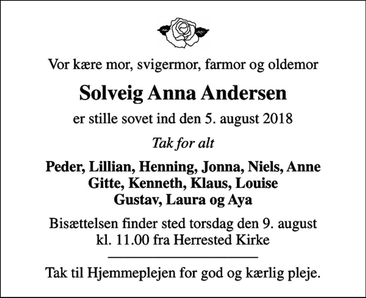 <p>Vor kære mor, svigermor, farmor og oldemor<br />Solveig Anna Andersen<br />er stille sovet ind den 5. august 2018<br />Tak for alt<br />Peder, Lillian, Henning, Jonna, Niels, Anne Gitte, Kenneth, Klaus, Louise Gustav, Laura og Aya<br />Bisættelsen finder sted torsdag den 9. august kl. 11.00 fra Herrested Kirke Tak til Hjemmeplejen for god og kærlig pleje.</p>
