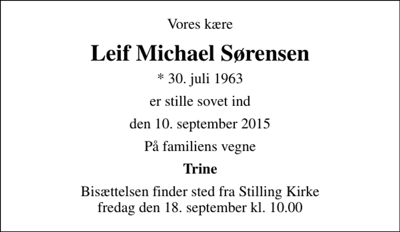 <p>Vores kære<br />Leif Michael Sørensen<br />* 30. juli 1963<br />er stille sovet ind<br />den 10. september 2015<br />På familiens vegne<br />Trine<br />Bisættelsen finder sted fra Stilling Kirke fredag den 18. september kl. 10.00</p>