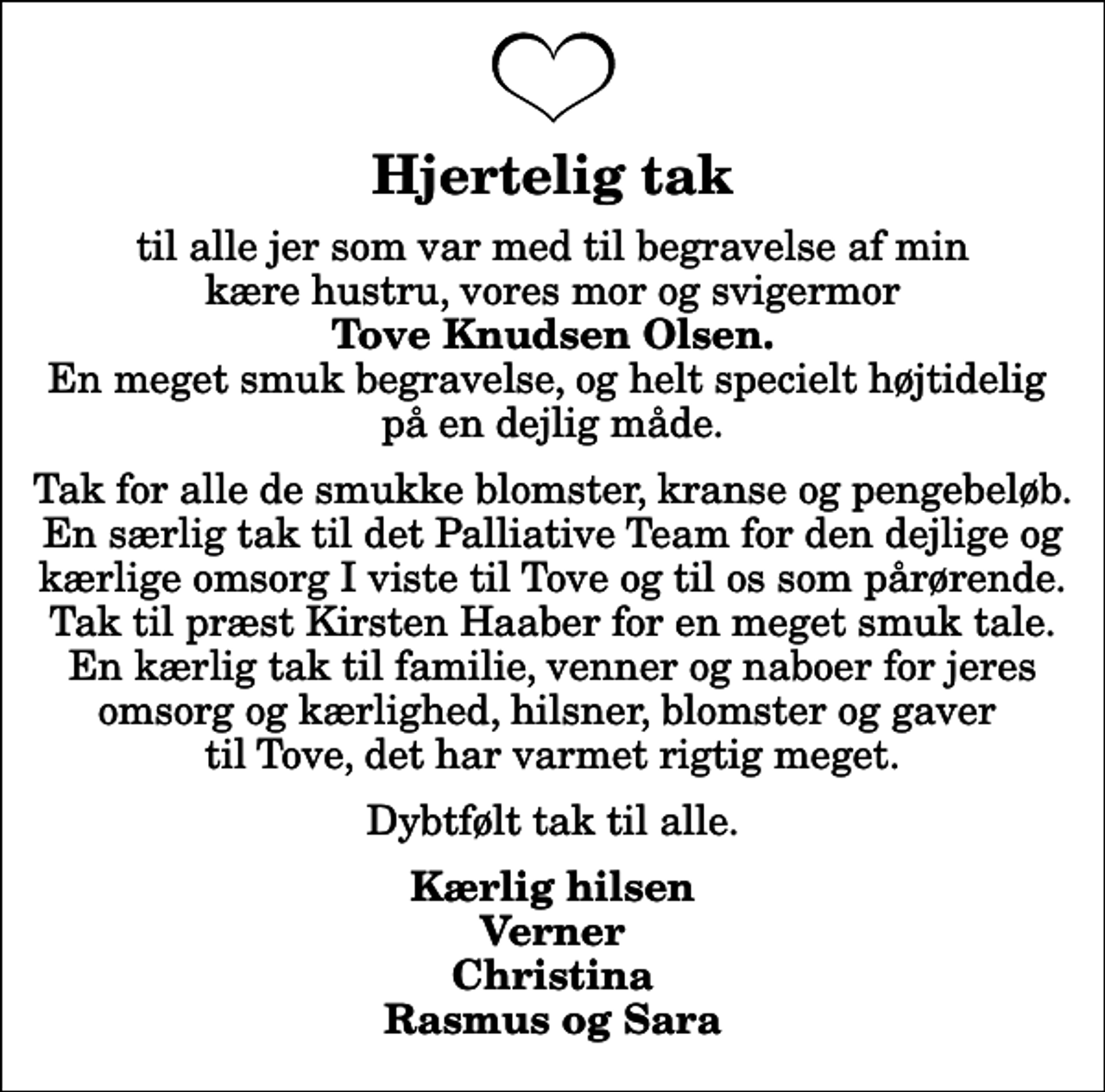 <p>Hjertelig tak<br />til alle jer som var med til begravelse af min kære hustru, vores mor og svigermor <em>Tove Knudsen Olsen.</em> En meget smuk begravelse, og helt specielt højtidelig på en dejlig måde.<br />Tak for alle de smukke blomster, kranse og pengebeløb. En særlig tak til det Palliative Team for den dejlige og kærlige omsorg I viste til Tove og til os som pårørende. Tak til præst Kirsten Haaber for en meget smuk tale. En kærlig tak til familie, venner og naboer for jeres omsorg og kærlighed, hilsner, blomster og gaver til Tove, det har varmet rigtig meget.<br />Dybtfølt tak til alle.<br />Kærlig hilsen Verner Christina Rasmus og Sara</p>