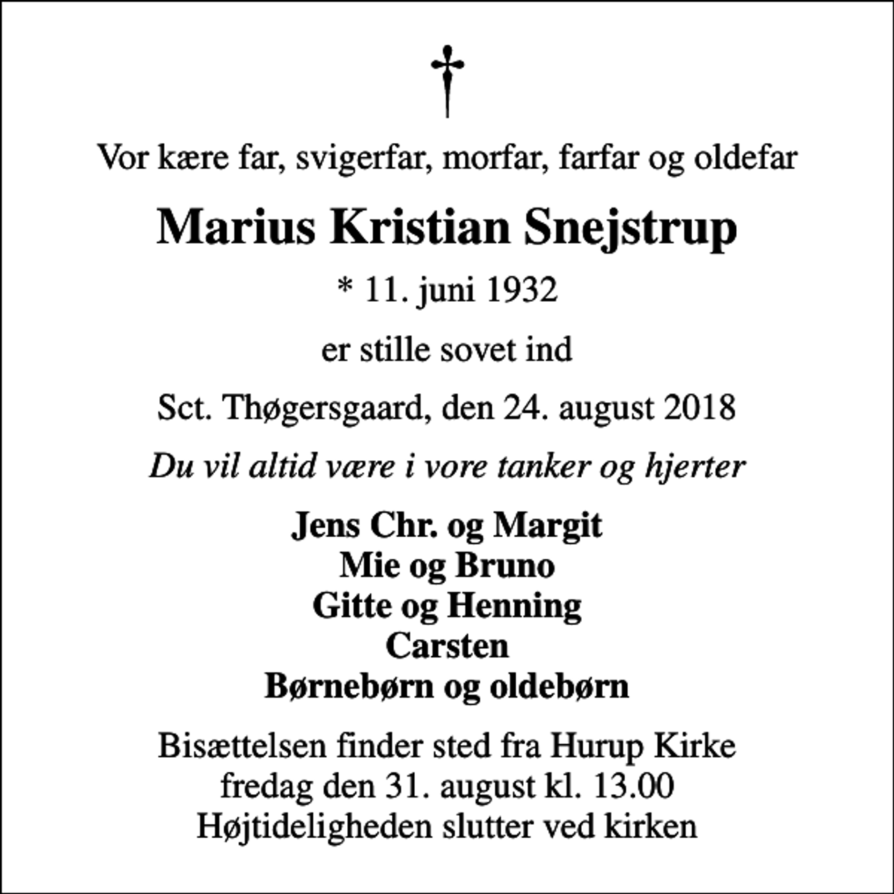 <p>Vor kære far, svigerfar, morfar, farfar og oldefar<br />Marius Kristian Snejstrup<br />* 11. juni 1932<br />er stille sovet ind<br />Sct. Thøgersgaard, den 24. august 2018<br />Du vil altid være i vore tanker og hjerter<br />Jens Chr. og Margit Mie og Bruno Gitte og Henning Carsten Børnebørn og oldebørn<br />Bisættelsen finder sted fra Hurup Kirke fredag den 31. august kl. 13.00 Højtideligheden slutter ved kirken</p>