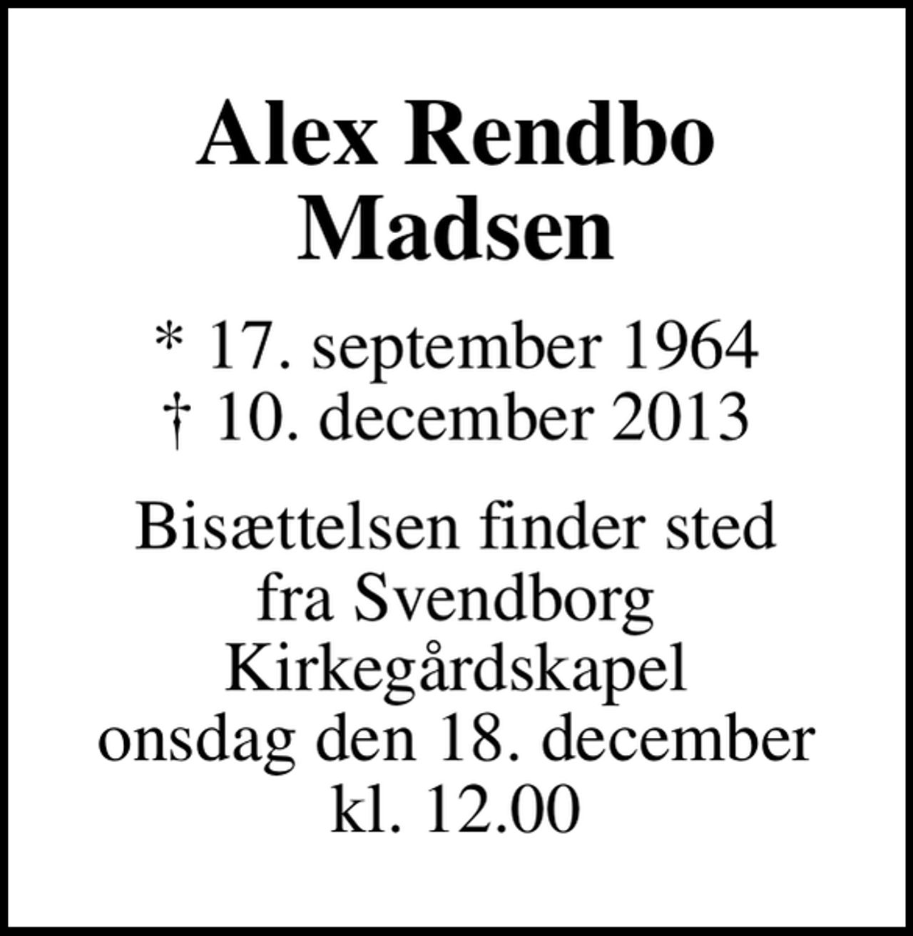 <p>Alex Rendbo Madsen<br />* 17. september 1964<br />✝ 10. december 2013<br />Bisættelsen finder sted fra Svendborg Kirkegårdskapel onsdag den 18. december kl. 12.00</p>