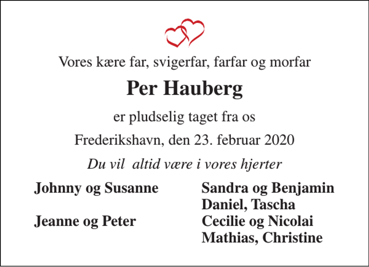 <p>Vores kære far, svigerfar, farfar og morfar<br />Per Hauberg<br />er pludselig taget fra os<br />Frederikshavn, den 23. februar 2020<br />Du vil altid være i vores hjerter<br />Johnny og Susanne Jeanne og Peter<br />Sandra og Benjamin Daniel, Tascha Cecilie og Nicolai Mathias, Christine</p>