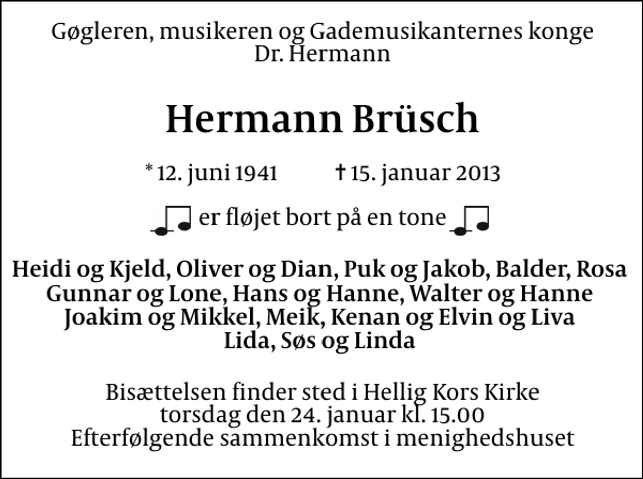 <p>Gøgleren, musikeren og Gademusikanternes konge Dr. Hermann<br />Hermann Brüsch<br />* 12. juni 1941 ✝ 15. januar 2013<br />er fløjet bort på en tone<br />Heidi og Kjeld, Oliver og Dian, Puk og Jakob, Balder, Rosa Gunnar og Lone, Hans og Hanne, Walter og Hanne Joakim og Mikkel, Meik, Kenan og Elvin og Liva Lida, Søs og Linda<br />Bisættelsen finder sted i Hellig Kors Kirke torsdag den 24. januar kl. 15.00 Efterfølgende sammenkomst i menighedshuset</p>
