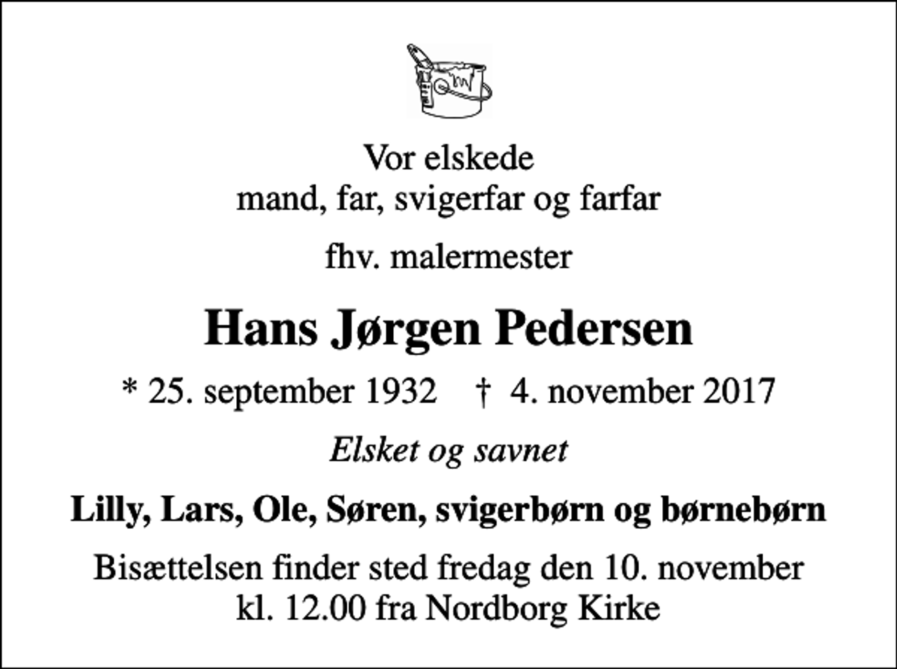 <p>Vor elskede mand, far, svigerfar og farfar<br />fhv. malermester<br />Hans Jørgen Pedersen<br />* 25. september 1932 ✝ 4. november 2017<br />Elsket og savnet<br />Lilly, Lars, Ole, Søren, svigerbørn og børnebørn<br />Bisættelsen finder sted fredag den 10. november kl. 12.00 fra Nordborg Kirke</p>