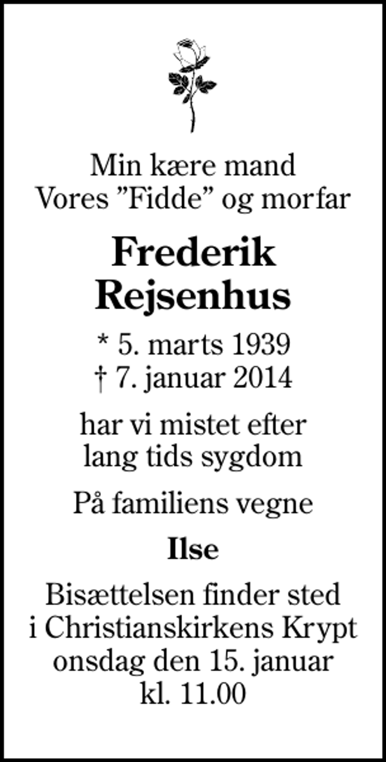 <p>Min kære mand Vores Fidde og morfar<br />Frederik Rejsenhus<br />* 5. marts 1939<br />✝ 7. januar 2014<br />har vi mistet efter lang tids sygdom<br />På familiens vegne<br />Ilse<br />Bisættelsen finder sted i Christianskirkens Krypt onsdag den 15. januar kl. 11.00</p>