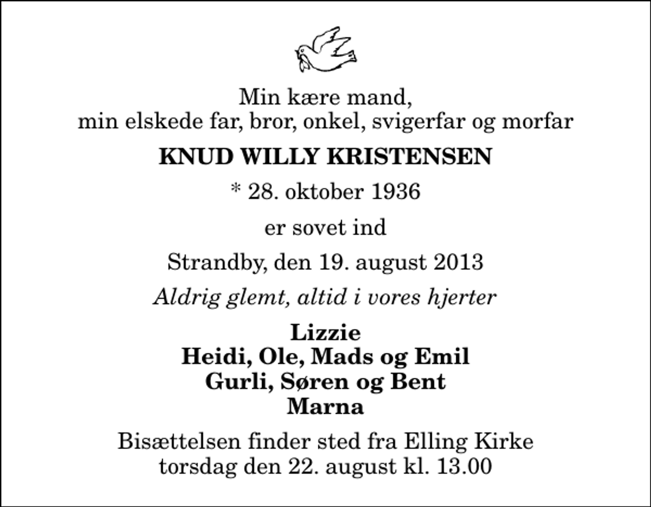 <p>Min kære mand, min elskede far, bror, onkel, svigerfar og morfar<br />Knud Willy Kristensen<br />* 28. oktober 1936<br />er sovet ind<br />Strandby, den 19. august 2013<br />Aldrig glemt, altid i vores hjerter<br />Lizzie Heidi, Ole, Mads og Emil Gurli, Søren og Bent Marna<br />Bisættelsen finder sted fra Elling Kirke torsdag den 22. august kl. 13.00</p>