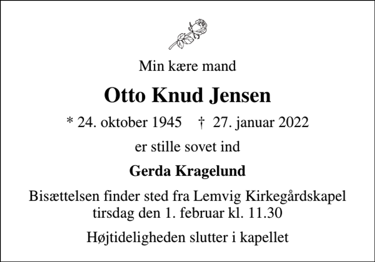 <p>Min kære mand<br />Otto Knud Jensen<br />* 24. oktober 1945 ✝ 27. januar 2022<br />er stille sovet ind<br />Gerda Kragelund<br />Bisættelsen finder sted fra Lemvig Kirkegårdskapel tirsdag den 1. februar kl. 11.30<br />Højtideligheden slutter i kapellet</p>