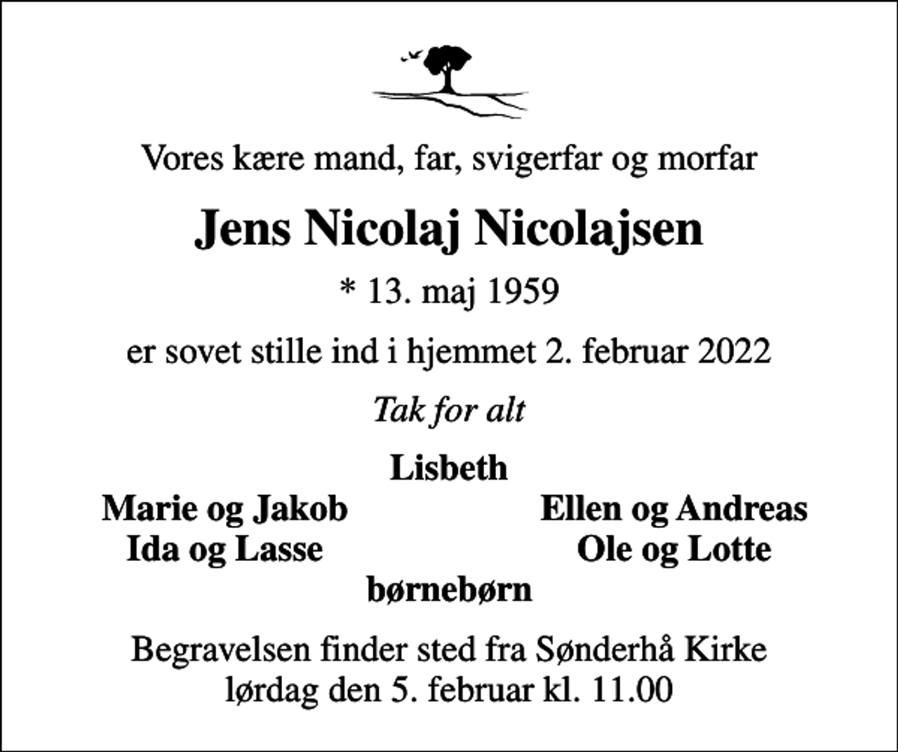 <p>Vores kære mand, far, svigerfar og morfar<br />Jens Nicolaj Nicolajsen<br />* 13. maj 1959<br />er sovet stille ind i hjemmet 2. februar 2022<br />Tak for alt<br />Lisbeth<br />Marie og Jakob<br />Ellen og Andreas<br />Ida og Lasse<br />Ole og Lotte<br />Begravelsen finder sted fra Sønderhå Kirke lørdag den 5. februar kl. 11.00</p>