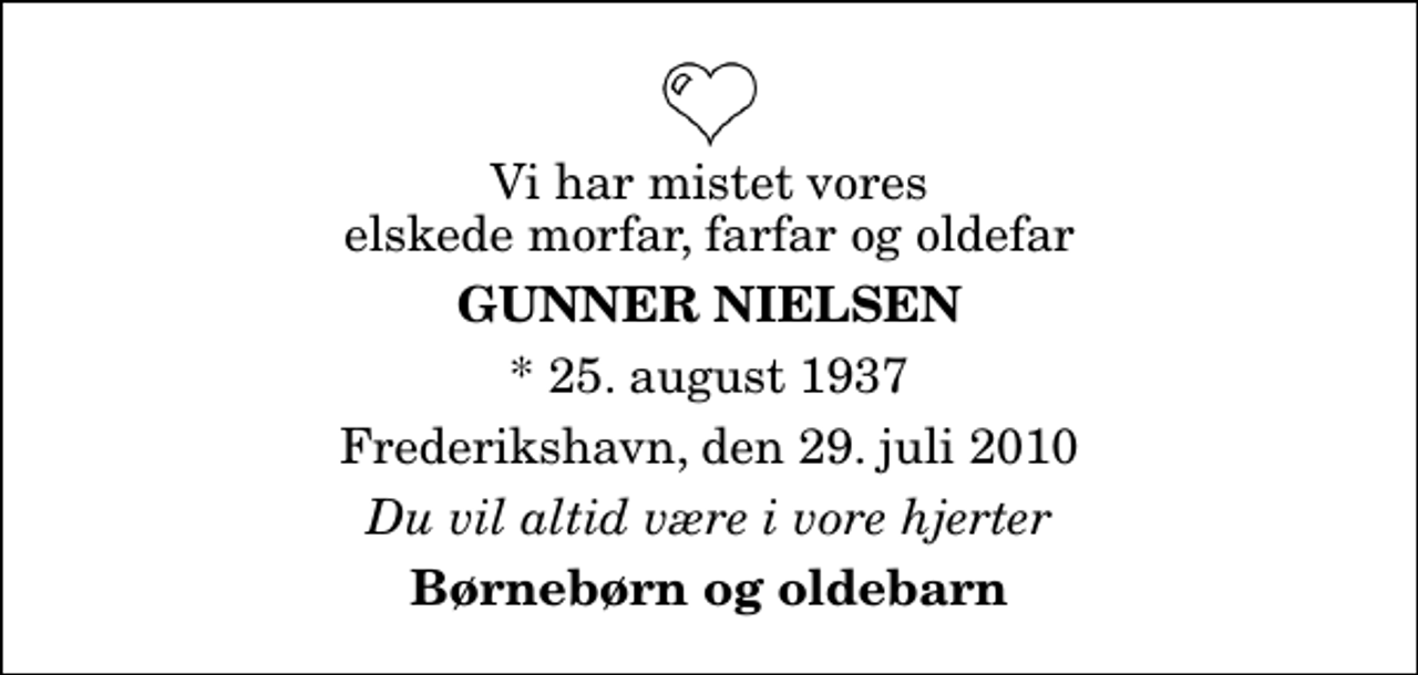 <p>Vi har mistet vores elskede morfar, farfar og oldefar<br />Gunner Nielsen<br />* 25. august 1937<br />Frederikshavn, den 29. juli 2010<br />Du vil altid være i vore hjerter<br />Børnebørn og oldebarn</p>