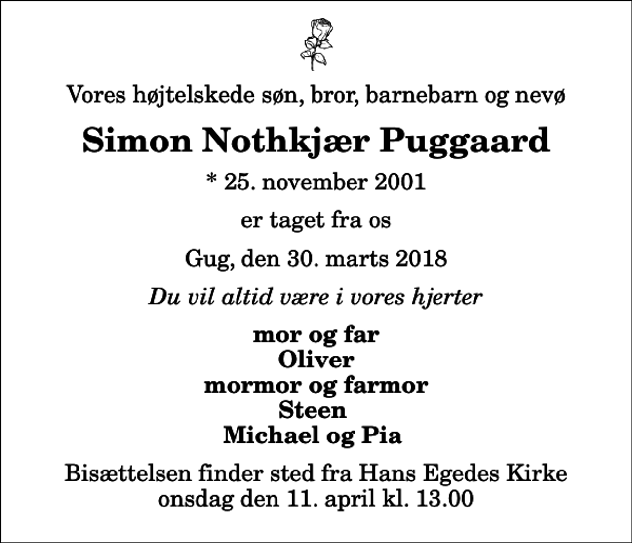 <p>Vores højtelskede søn, bror, barnebarn og nevø<br />Simon Nothkjær Puggaard<br />* 25. november 2001<br />er taget fra os<br />Gug, den 30. marts 2018<br />Du vil altid være i vores hjerter<br />mor og far Oliver mormor og farmor Steen Michael og Pia<br />Bisættelsen finder sted fra Hans Egedes Kirke onsdag den 11. april kl. 13.00</p>