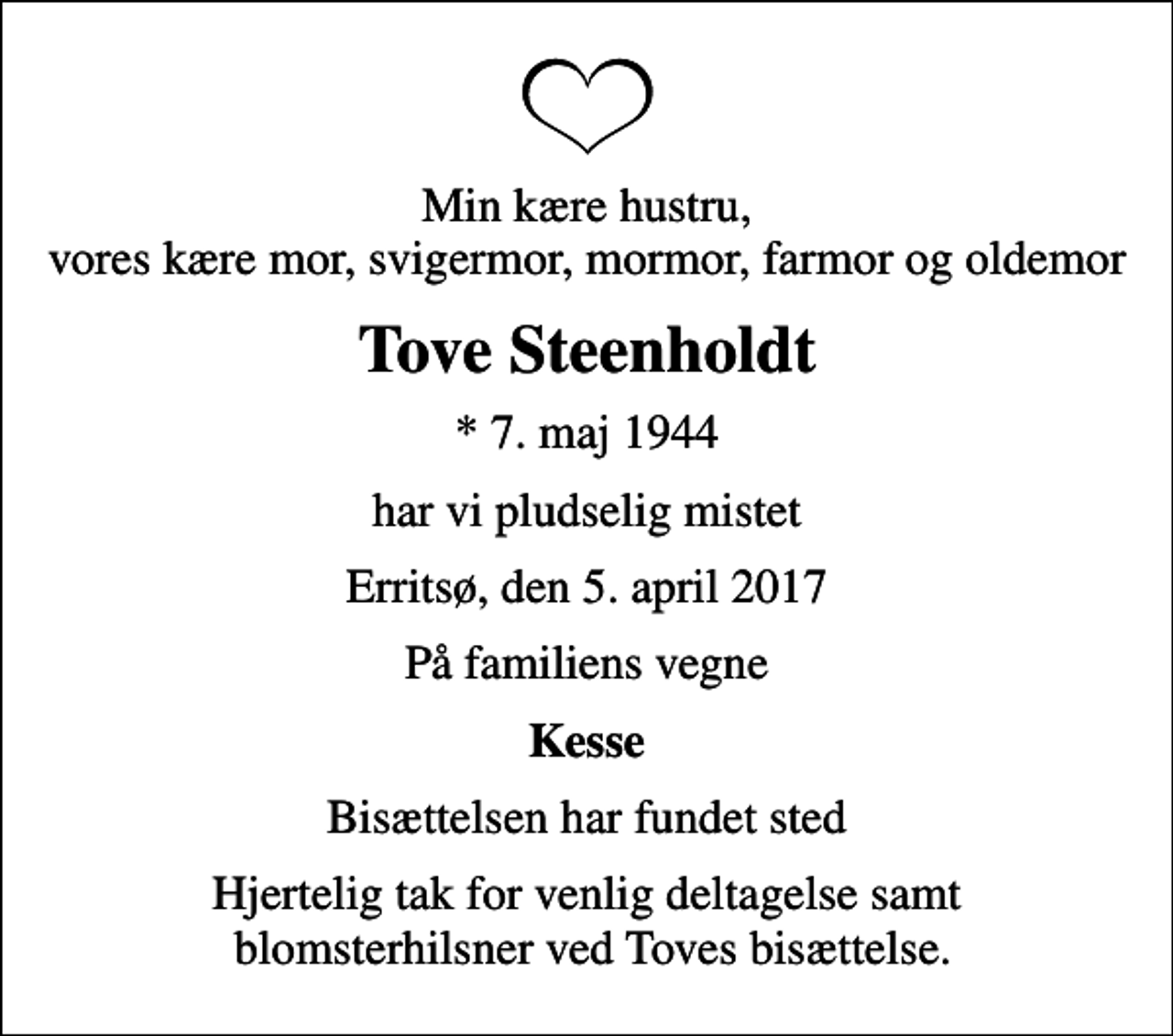 <p>Min kære hustru, vores kære mor, svigermor, mormor, farmor og oldemor<br />Tove Steenholdt<br />* 7. maj 1944<br />har vi pludselig mistet<br />Erritsø, den 5. april 2017<br />På familiens vegne<br />Kesse<br />Bisættelsen har fundet sted<br />Hjertelig tak for venlig deltagelse samt blomsterhilsner ved Toves bisættelse.</p>