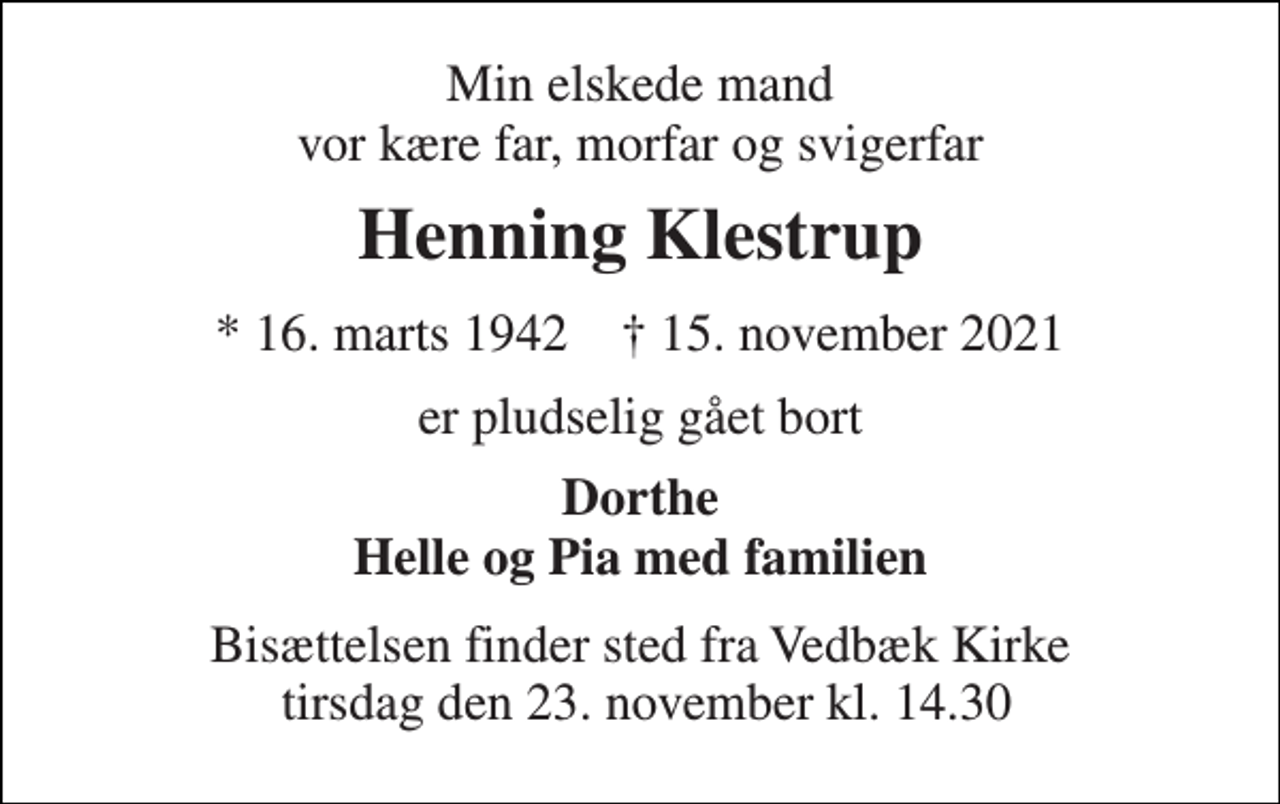 <p>Min elskede mand vor kære far, morfar og svigerfar<br />Henning Klestrup<br />★​ 16. marts 1942​ ✝​ 15. november 2021<br />er pludselig gået bort<br />Dorthe Helle og Pia med familien<br />Bisættelsen​ finder sted fra Vedbæk Kirke tirsdag den 23. november​ kl. 14.30</p>