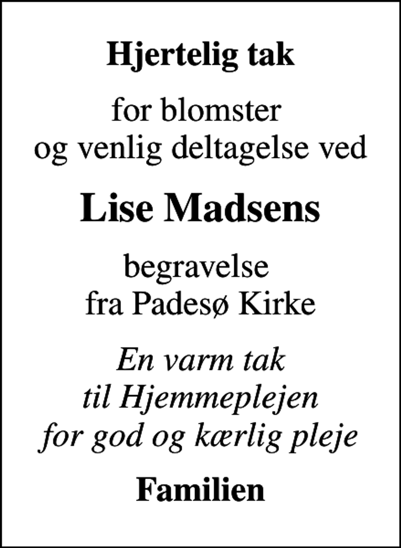 <p>Hjertelig tak<br />for blomster og venlig deltagelse ved<br />Lise Madsens<br />begravelse fra Padesø Kirke<br />En varm tak til Hjemmeplejen for god og kærlig pleje<br />Familien</p>