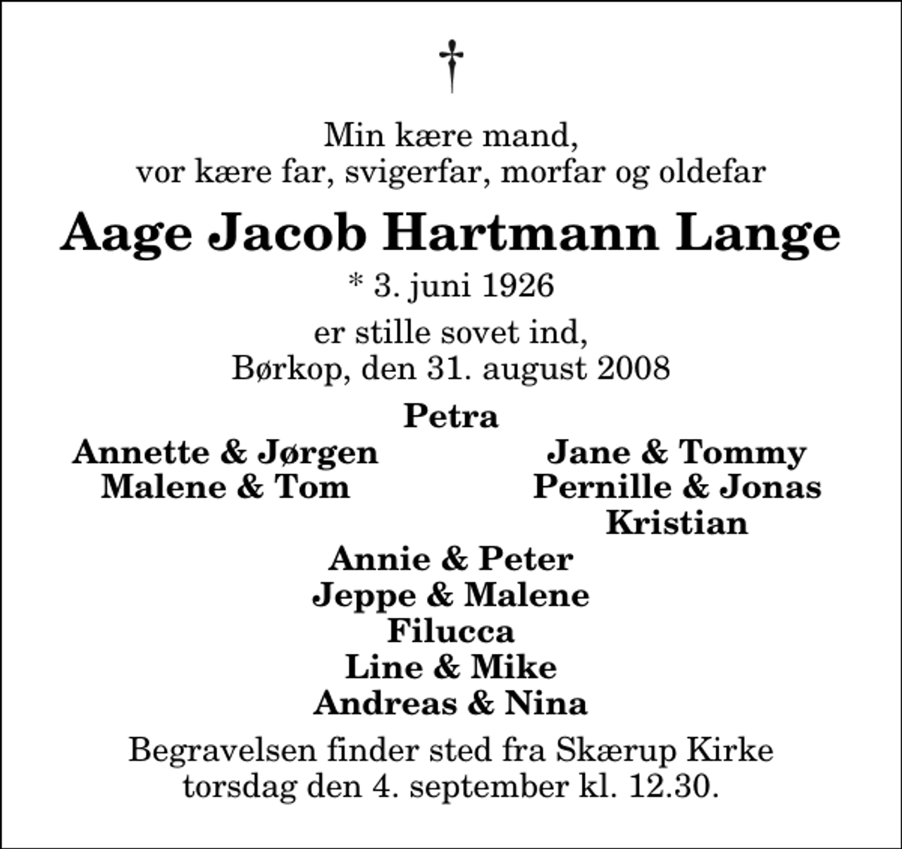 <p>Min kære mand, vor kære far, svigerfar, morfar og oldefar<br />Aage Jacob Hartmann Lange<br />* 3. juni 1926<br />er stille sovet ind, Børkop, den 31. august 2008<br />Petra<br />Annette &amp; Jørgen<br />Jane &amp; Tommy<br />Malene &amp; Tom<br />Pernille &amp; Jonas<br />Kristian<br />Begravelsen finder sted fra Skærup Kirke torsdag den 4. september kl. 12.30</p>