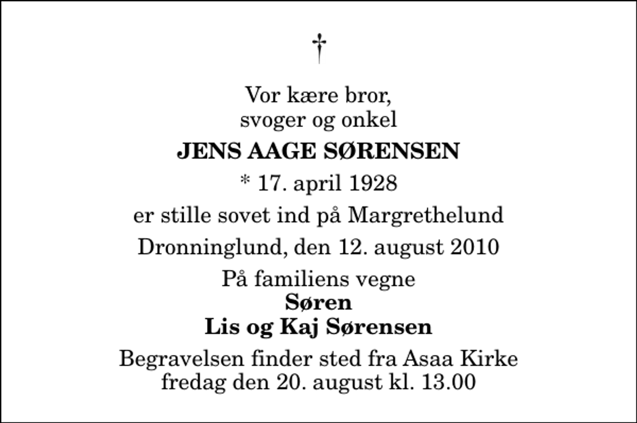 <p>Vor kære bror, svoger og onkel<br />Jens Aage Sørensen<br />* 17. april 1928<br />er stille sovet ind på Margrethelund<br />Dronninglund, den 12. august 2010<br />På familiens vegne<br />Søren Lis og Kaj Sørensen<br />Begravelsen finder sted fra Asaa Kirke fredag den 20. august kl. 13.00</p>