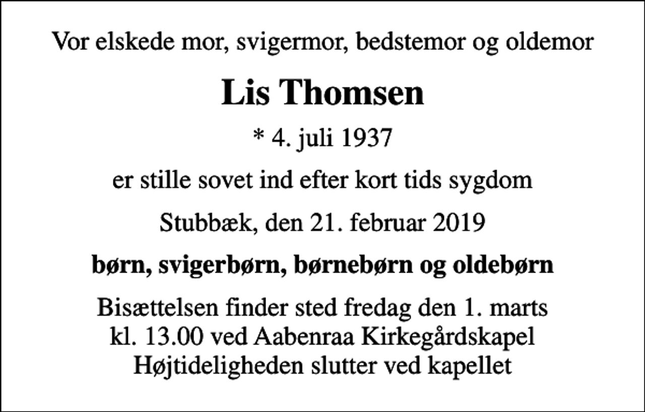 <p>Vor elskede mor, svigermor, bedstemor og oldemor<br />Lis Thomsen<br />* 4. juli 1937<br />er stille sovet ind efter kort tids sygdom<br />Stubbæk, den 21. februar 2019<br />børn, svigerbørn, børnebørn og oldebørn<br />Bisættelsen finder sted fredag den 1. marts kl. 13.00 ved Aabenraa Kirkegårdskapel Højtideligheden slutter ved kapellet</p>