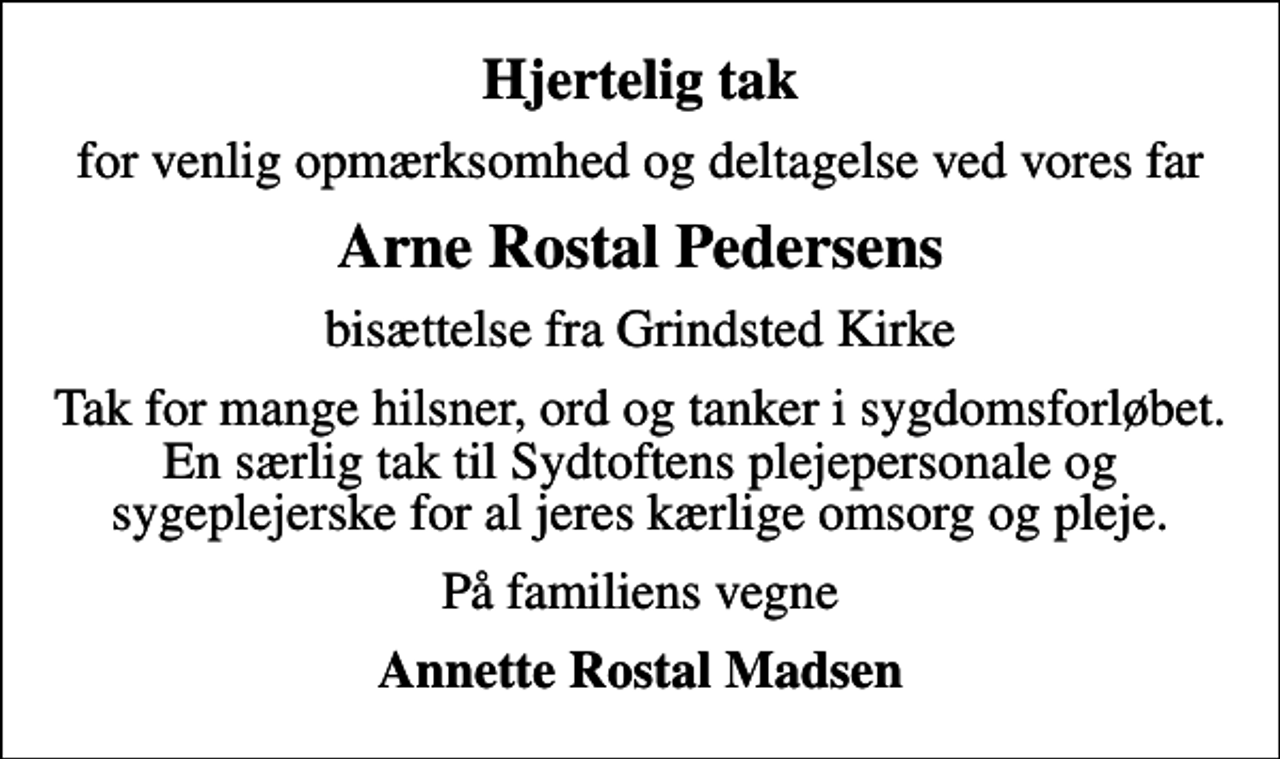 <p>Hjertelig tak<br />for venlig opmærksomhed og deltagelse ved vores far<br />Arne Rostal Pedersens<br />bisættelse fra Grindsted Kirke<br />Tak for mange hilsner, ord og tanker i sygdomsforløbet. En særlig tak til Sydtoftens plejepersonale og sygeplejerske for al jeres kærlige omsorg og pleje.<br />På familiens vegne<br />Annette Rostal Madsen</p>