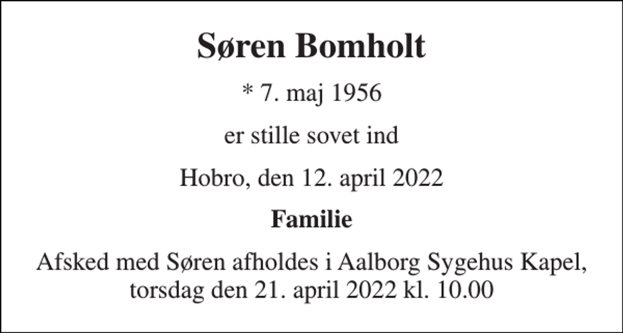 <p>Søren Bomholt<br />* 7. maj 1956<br />er stille sovet ind<br />Hobro, den 12. april 2022<br />Familie<br />Afsked med Søren afholdes i Aalborg Sygehus Kapel, torsdag den 21. april 2022 kl. 10.00</p>