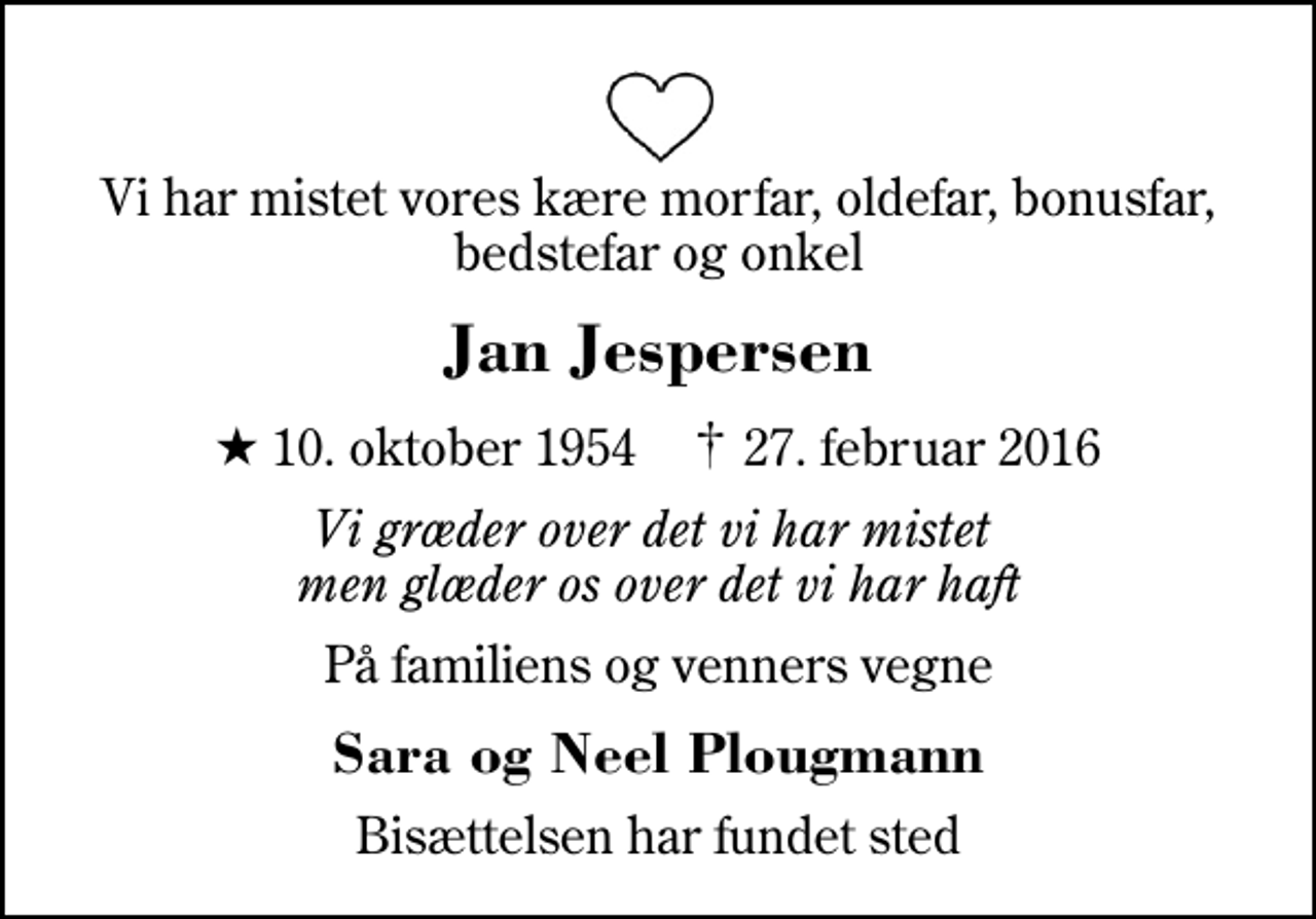 <p>Vi har mistet vores kære morfar, oldefar, bonusfar, bedstefar og onkel<br />Jan Jespersen<br />* 10. oktober 1954 ✝ 27. februar 2016<br />Vi græder over det vi har mistet men glæder os over det vi har haft<br />På familiens og venners vegne<br />Sara og Neel Plougmann<br />Bisættelsen har fundet sted</p>