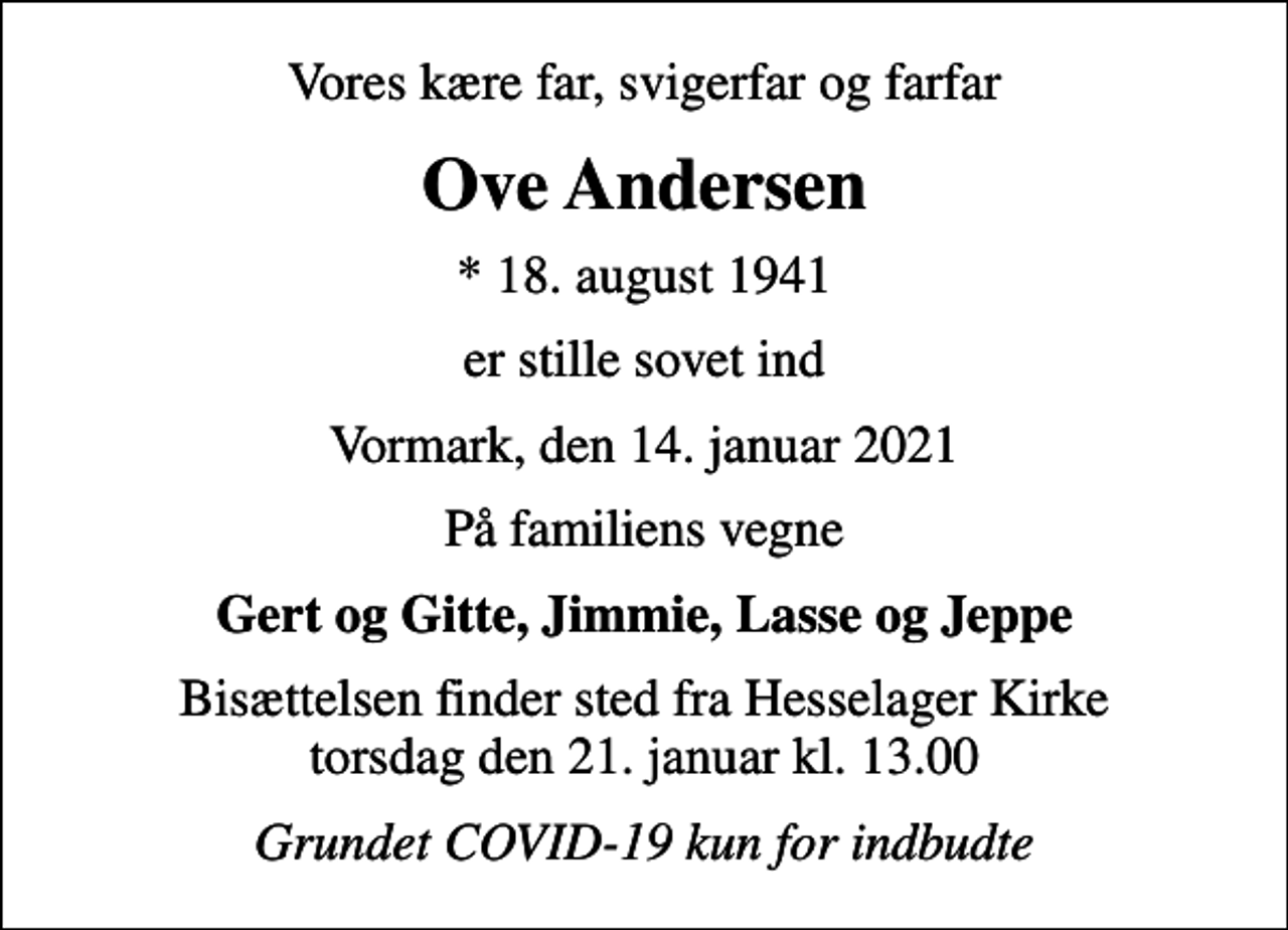 <p>Vores kære far, svigerfar og farfar<br />Ove Andersen<br />* 18. august 1941<br />er stille sovet ind<br />Vormark, den 14. januar 2021<br />På familiens vegne<br />Gert og Gitte, Jimmie, Lasse og Jeppe<br />Bisættelsen finder sted fra Hesselager Kirke torsdag den 21. januar kl. 13.00<br />Grundet COVID-19 kun for indbudte</p>