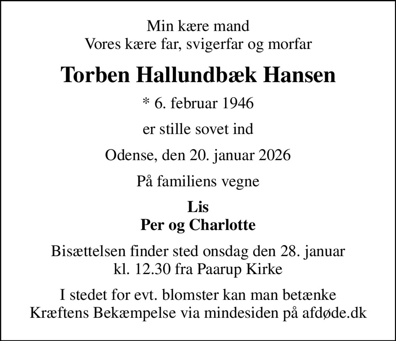 Min kære mand Vores kære far, svigerfar og morfar
Torben Hallundbæk Hansen
* 6. februar 1946
er stille sovet ind
Odense, den 20. januar 2026
På familiens vegne
Lis Per og Charlotte
Bisættelsen finder sted onsdag den 28. januar kl. 12.30 fra Paarup Kirke
I stedet for evt. blomster kan man betænke
					Kræftens Bekæmpelse via mindesiden på afdøde.dk