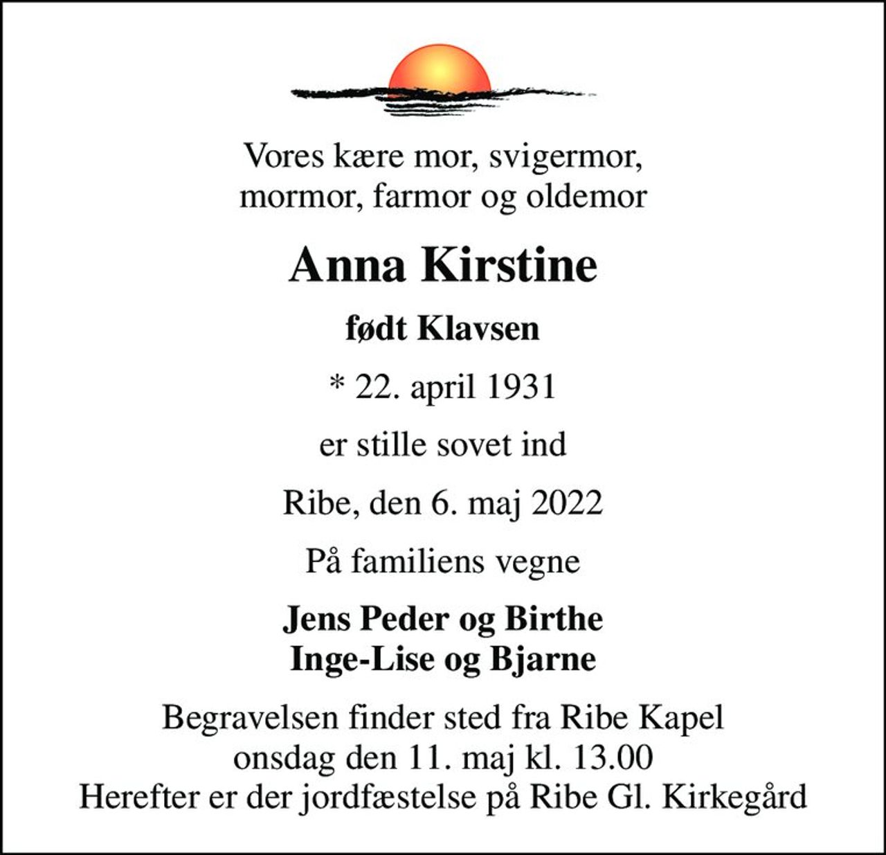 Vores kære mor, svigermor, mormor, farmor og oldemor
Anna Kirstine
født Klavsen
* 22. april 1931
er stille sovet ind
Ribe, den 6. maj 2022
På familiens vegne
Jens Peder og Birthe Inge-Lise og Bjarne
Begravelsen finder sted fra Ribe Kapel  onsdag den 11. maj kl. 13.00  Herefter er der jordfæstelse på Ribe Gl. Kirkegård
