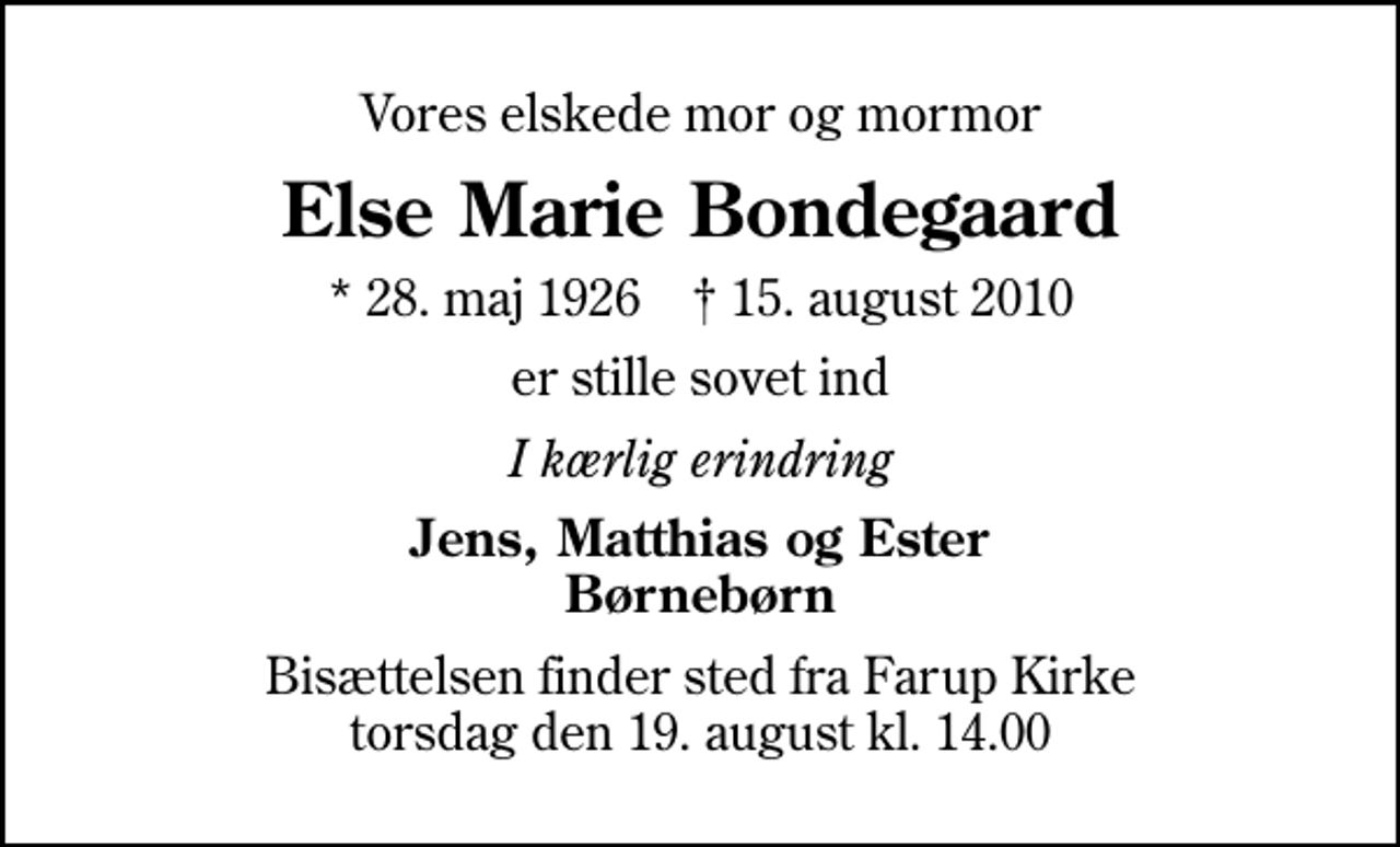 <p>Vores elskede mor og mormor<br />Else Marie Bondegaard<br />* 28. maj 1926 ✝ 15. august 2010<br />er stille sovet ind<br />I kærlig erindring<br />Jens, Matthias og Ester Børnebørn<br />Bisættelsen finder sted fra Farup Kirke torsdag den 19. august kl. 14.00</p>