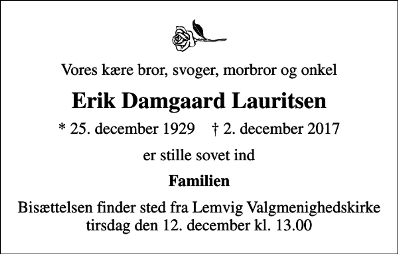 <p>Vores kære bror, svoger, morbror og onkel<br />Erik Damgaard Lauritsen<br />* 25. december 1929 ✝ 2. december 2017<br />er stille sovet ind<br />Familien<br />Bisættelsen finder sted fra Lemvig Valgmenighedskirke tirsdag den 12. december kl. 13.00</p>