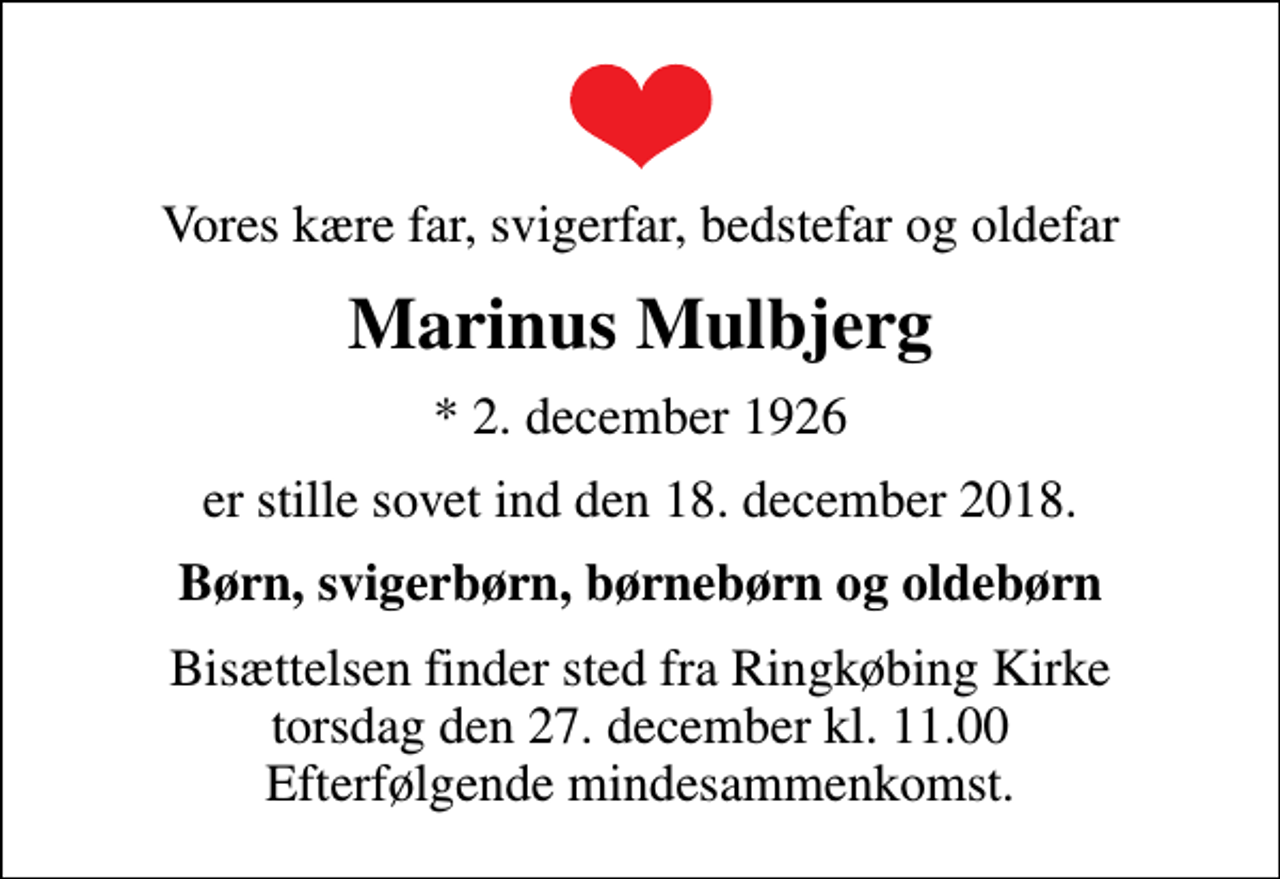 <p>Vores kære far, svigerfar, bedstefar og oldefar<br />Marinus Mulbjerg<br />* 2. december 1926<br />er stille sovet ind den 18. december 2018.<br />Børn, svigerbørn, børnebørn og oldebørn<br />Bisættelsen finder sted fra Ringkøbing Kirke torsdag den 27. december kl. 11.00 Efterfølgende mindesammenkomst.</p>